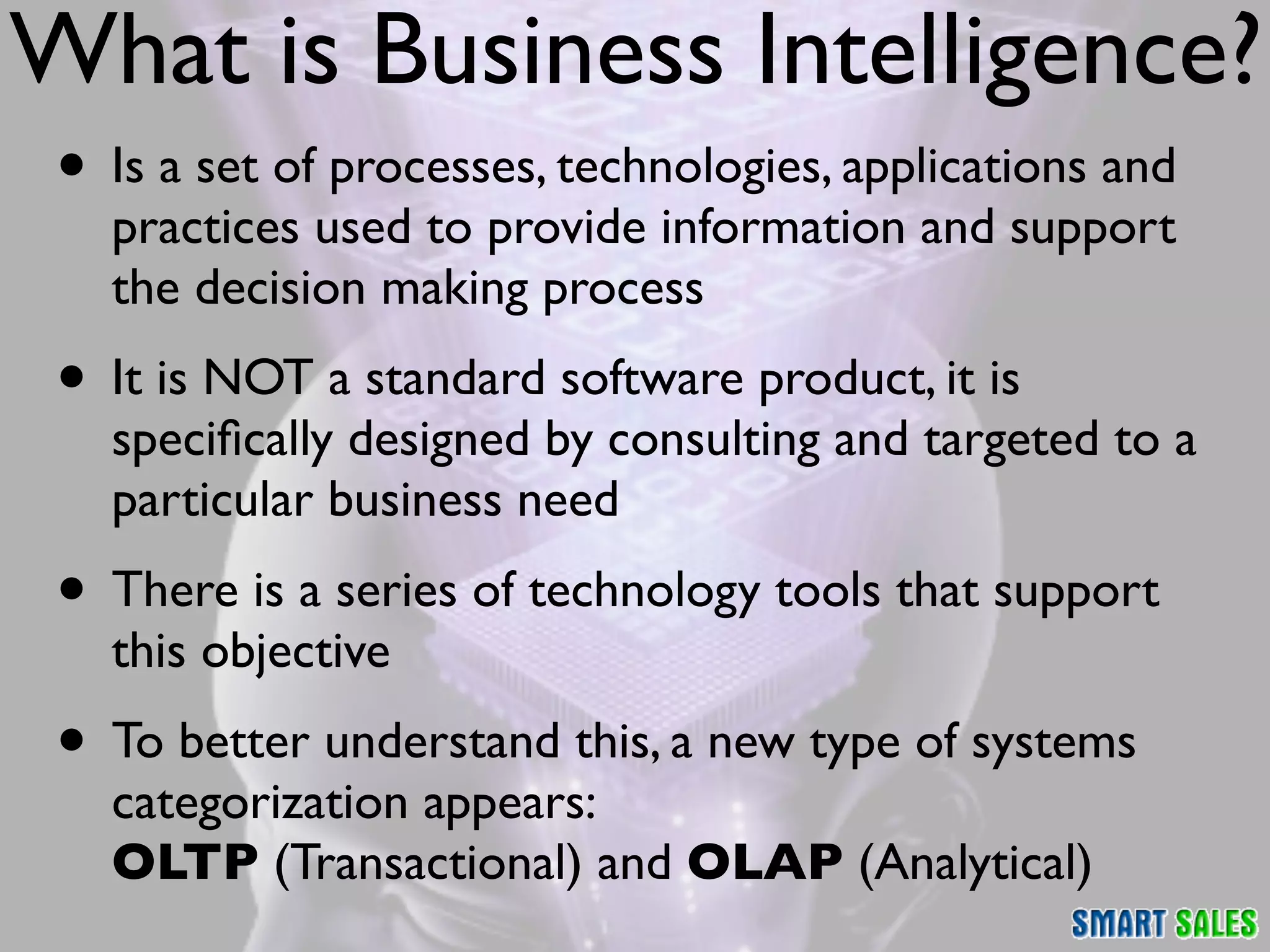 What is Business Intelligence?
 • Is a set of processes, technologies, applications and
   practices used to provide information and support
   the decision making process
 • It is NOT a standard software product, it is
   speciﬁcally designed by consulting and targeted to a
   particular business need
 • There is a series of technology tools that support
   this objective
 • To better understand this, a new type of systems
   categorization appears:
   OLTP (Transactional) and OLAP (Analytical)
 