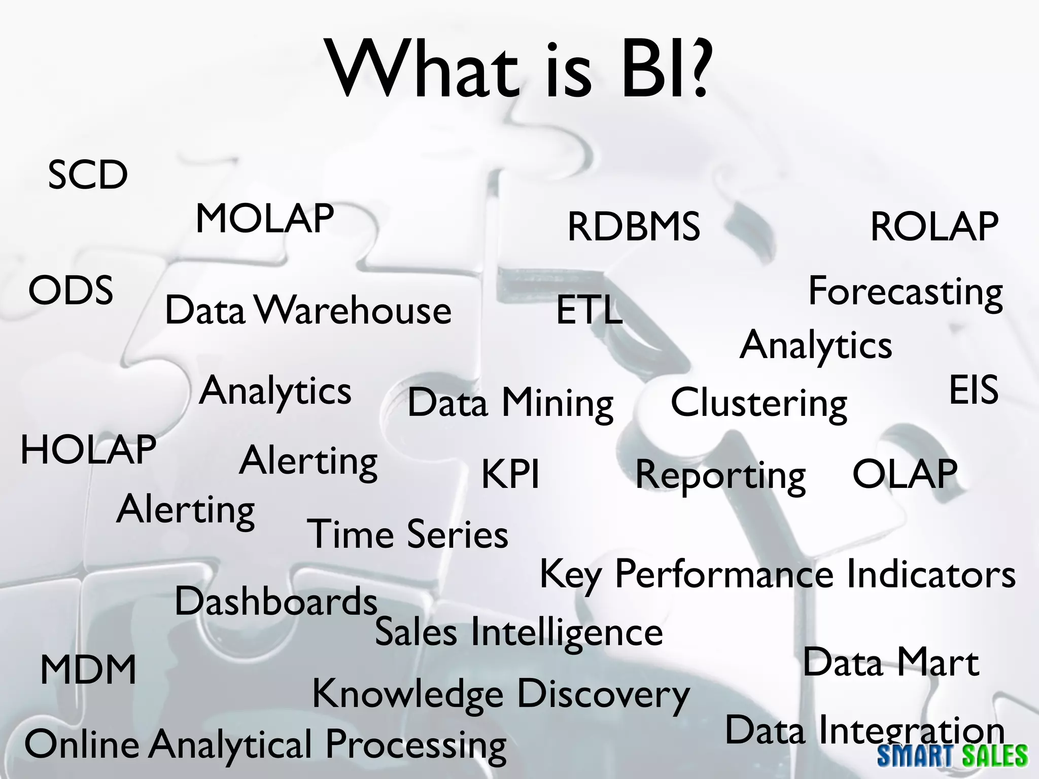 What is BI?
 SCD
          MOLAP                RDBMS             ROLAP
ODS     Data Warehouse         ETL           Forecasting
                                         Analytics
          Analytics   Data Mining    Clustering      EIS
HOLAP       Alerting        KPI       Reporting OLAP
     Alerting
                Time Series
                               Key Performance Indicators
        Dashboards
                     Sales Intelligence
 MDM                                           Data Mart
                 Knowledge Discovery
Online Analytical Processing              Data Integration
 