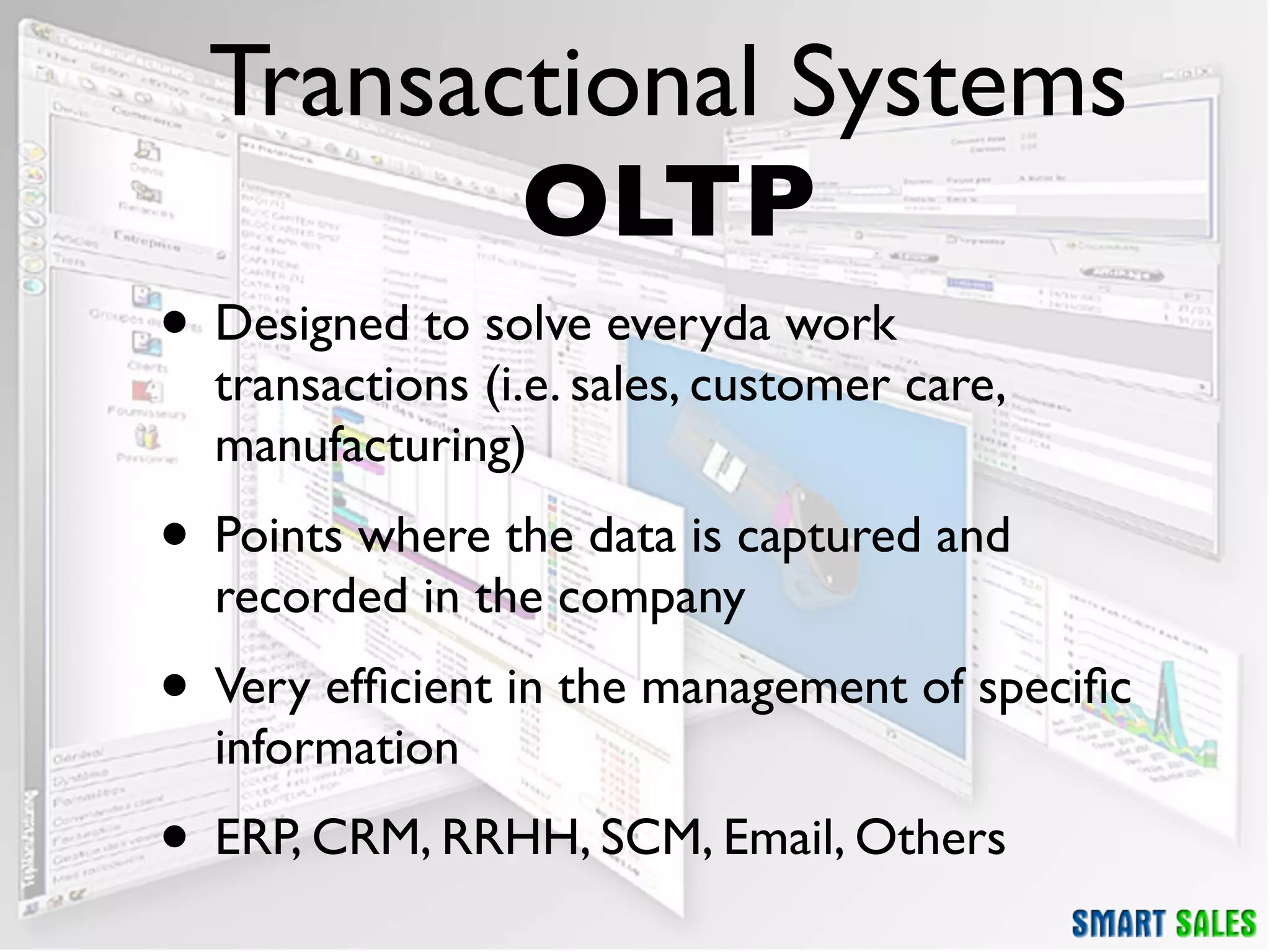 Transactional Systems
         OLTP
• Designed to solve everyda work
  transactions (i.e. sales, customer care,
  manufacturing)
• Points where the data is captured and
  recorded in the company
• Very efﬁcient in the management of speciﬁc
  information
• ERP, CRM, RRHH, SCM, Email, Others
 