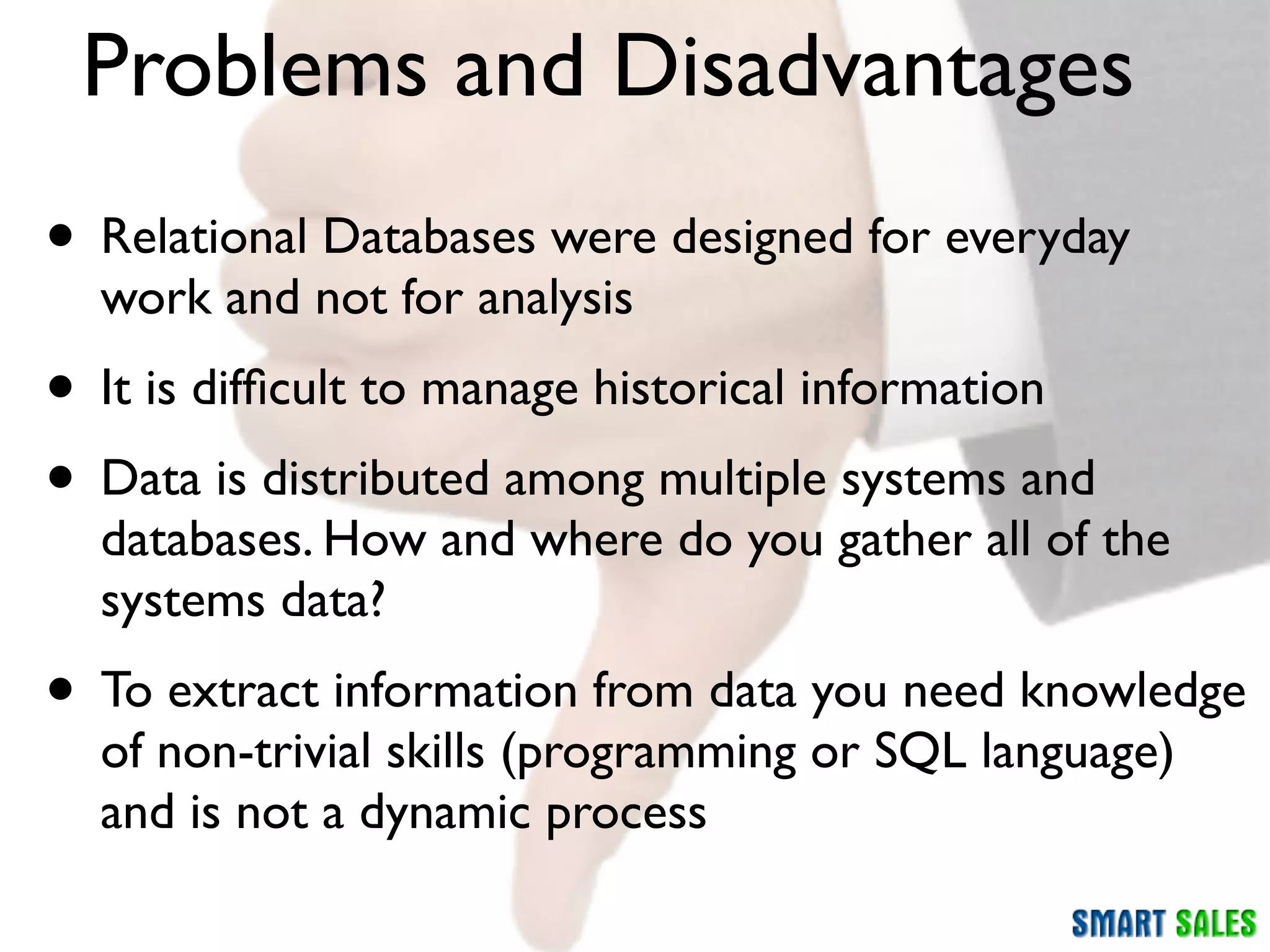 Problems and Disadvantages
• Relational Databases were designed for everyday
  work and not for analysis
• It is difﬁcult to manage historical information
• Data is distributed among multiple systems and
  databases. How and where do you gather all of the
  systems data?
• To extract information from data you need knowledge
  of non-trivial skills (programming or SQL language)
  and is not a dynamic process
 