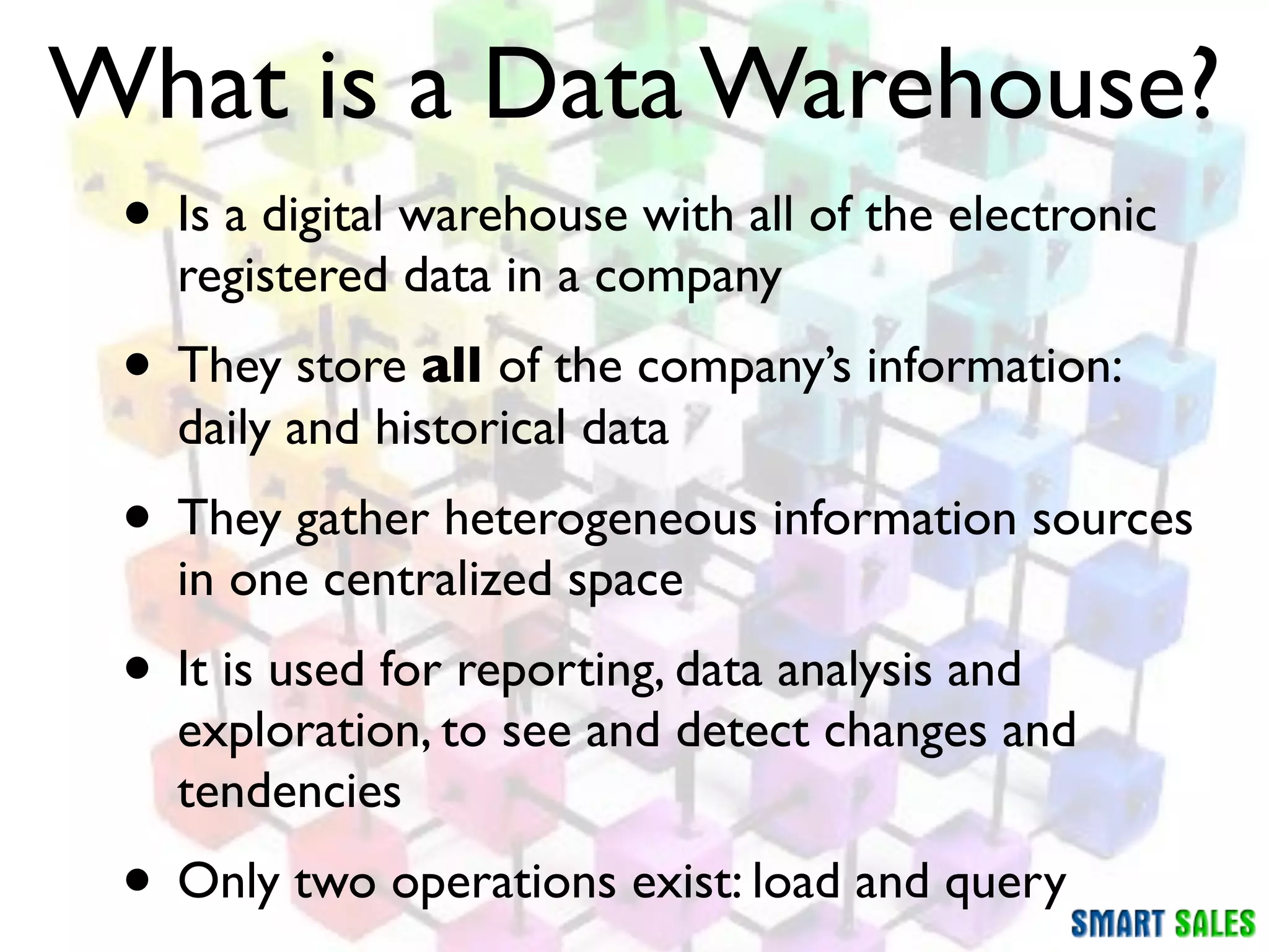 What is a Data Warehouse?
 • Is a digital warehouse with all of the electronic
   registered data in a company
 • They store all of the company’s information:
   daily and historical data
 • They gather heterogeneous information sources
   in one centralized space
 • It is used for reporting, data analysis and
   exploration, to see and detect changes and
   tendencies
 • Only two operations exist: load and query
 