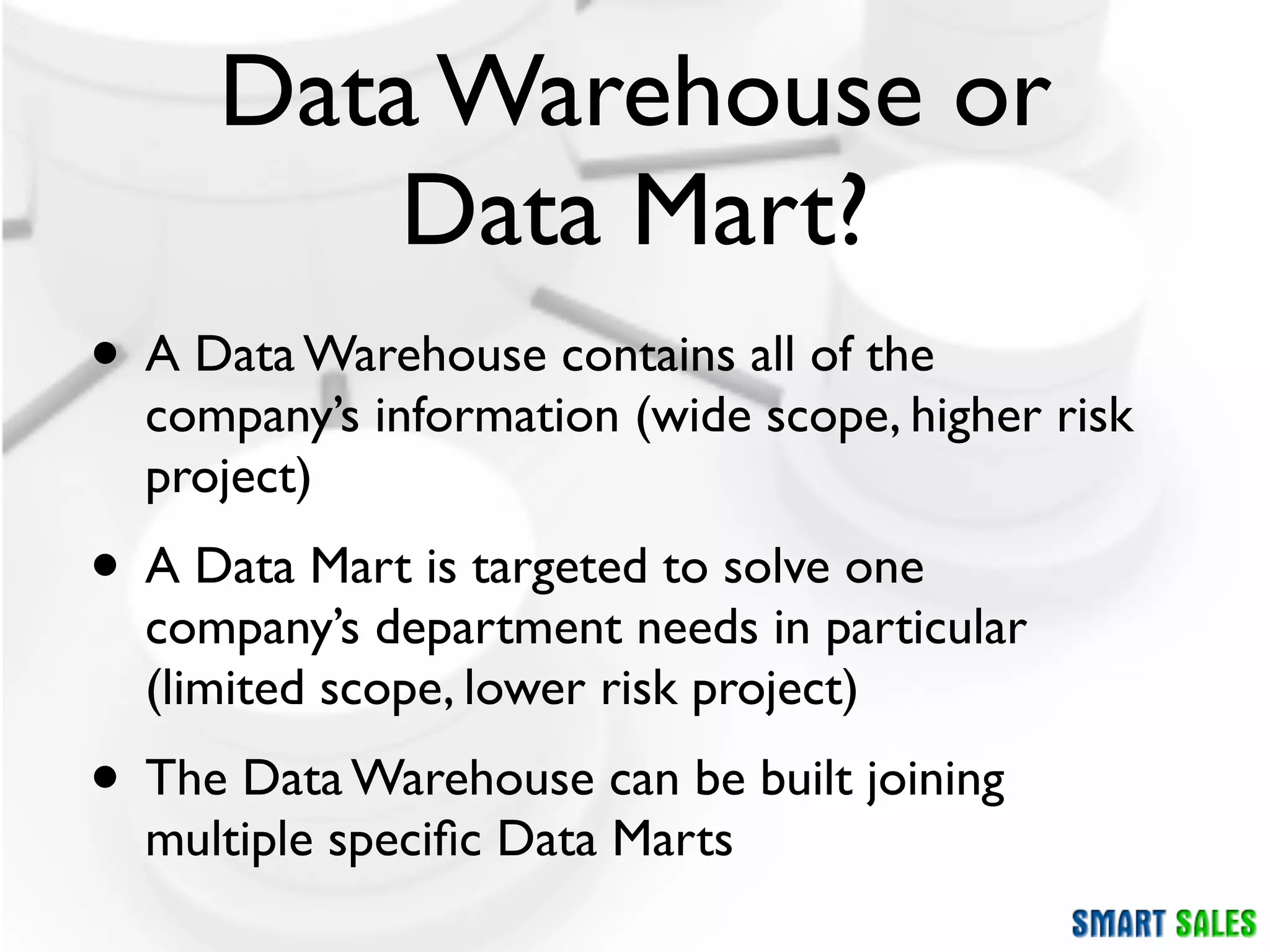 Data Warehouse or
         Data Mart?
• A Data Warehouse contains all of the
  company’s information (wide scope, higher risk
  project)
• A Data Mart is targeted to solve one
  company’s department needs in particular
  (limited scope, lower risk project)
• The Data Warehouse can be built joining
  multiple speciﬁc Data Marts
 