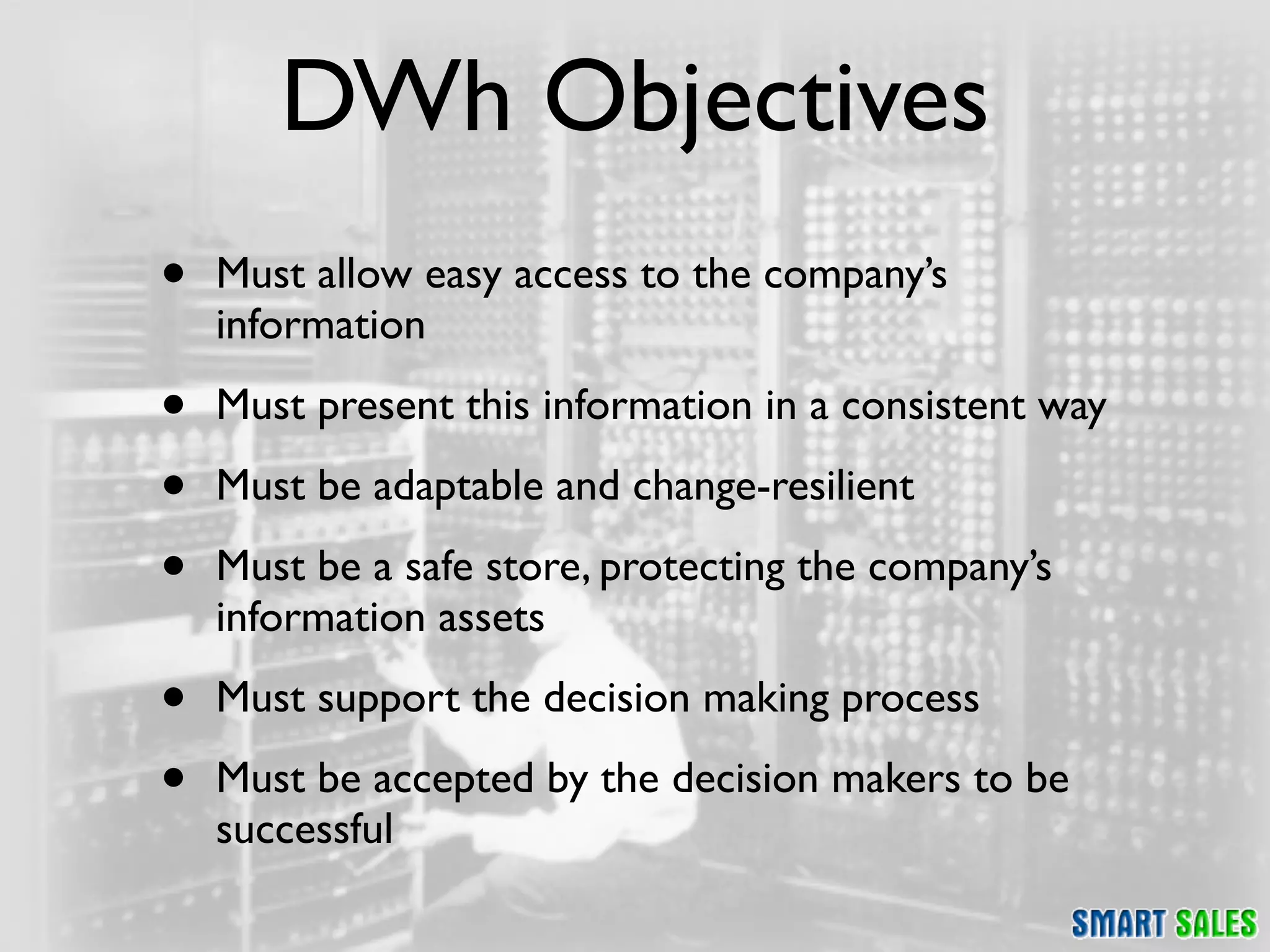 DWh Objectives
•   Must allow easy access to the company’s
    information

•   Must present this information in a consistent way

•   Must be adaptable and change-resilient

•   Must be a safe store, protecting the company’s
    information assets

•   Must support the decision making process

•   Must be accepted by the decision makers to be
    successful
 