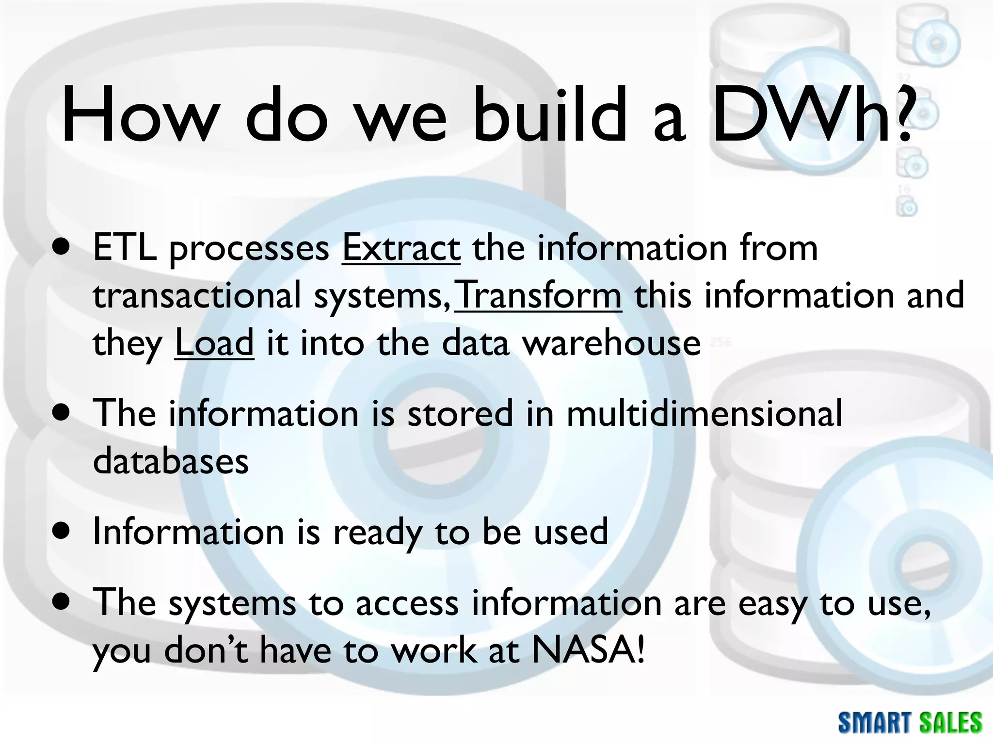 How do we build a DWh?
• ETL processes Extract the information from
  transactional systems, Transform this information and
  they Load it into the data warehouse
• The information is stored in multidimensional
  databases
• Information is ready to be used
• The systems to access information are easy to use,
  you don’t have to work at NASA!
 