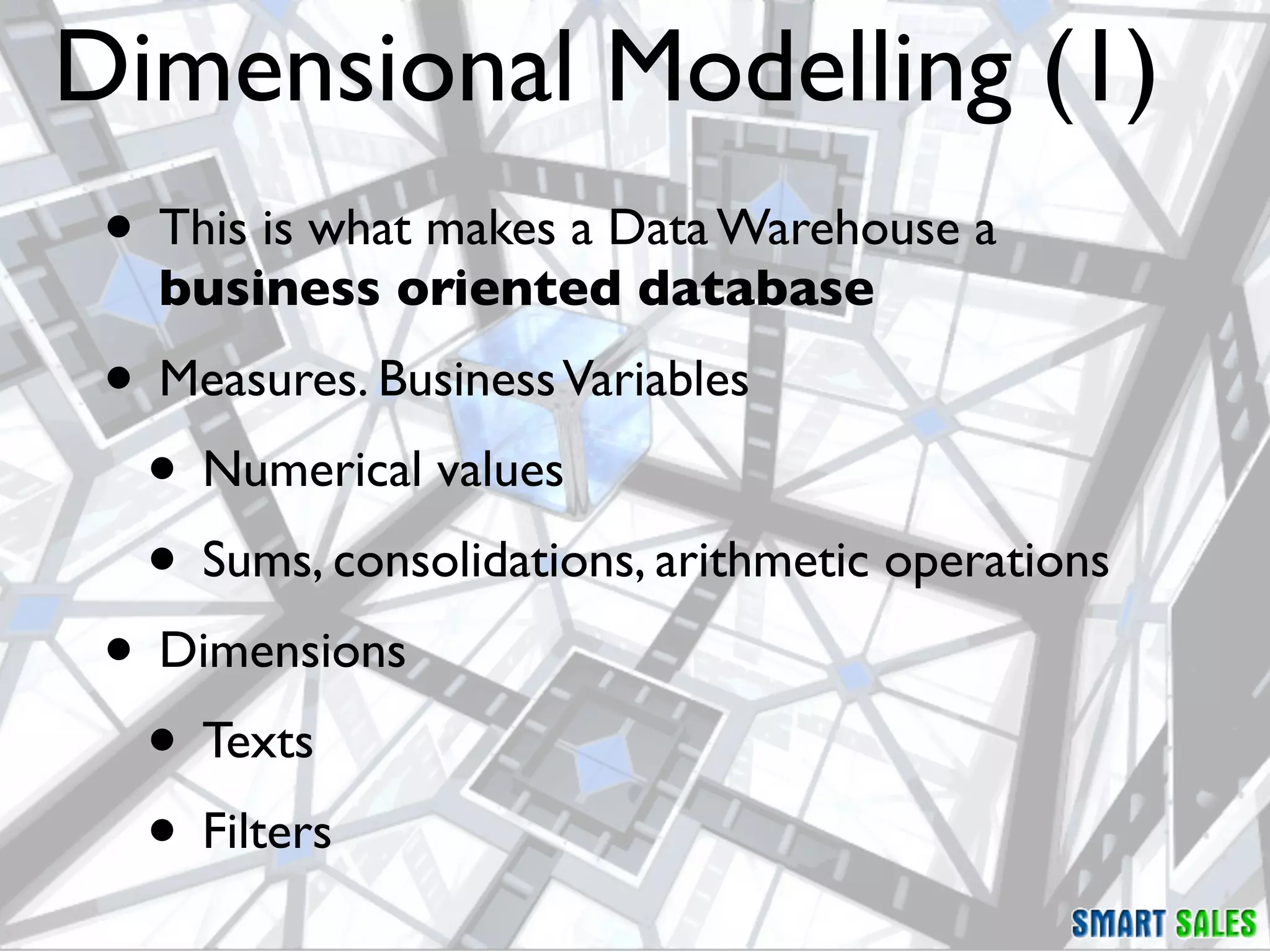 Dimensional Modelling (1)
 • This is what makes a Data Warehouse a
   business oriented database
 • Measures. Business Variables
  • Numerical values
  • Sums, consolidations, arithmetic operations
 • Dimensions
  • Texts
  • Filters
 