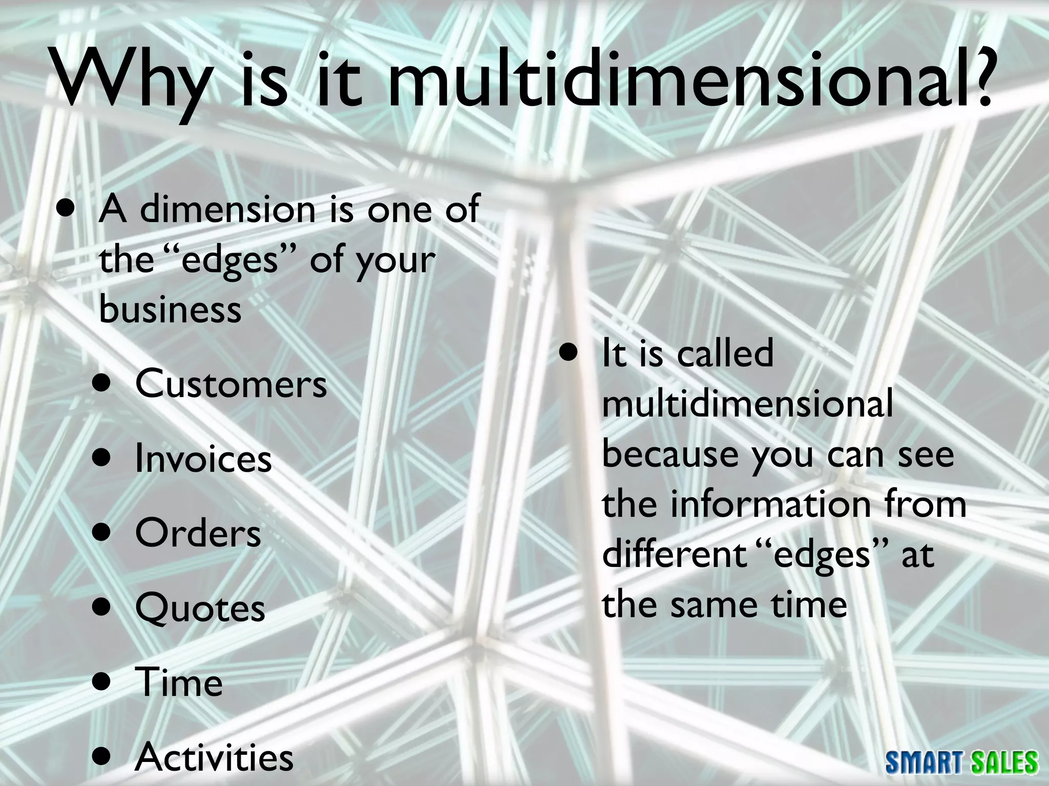 Why is it multidimensional?
• A dimension is one of
  the “edges” of your
  business
 • Customers              • It is called
                            multidimensional
 • Invoices                 because you can see
                            the information from
 • Orders                   different “edges” at
 • Quotes                   the same time

 • Time
 • Activities
 