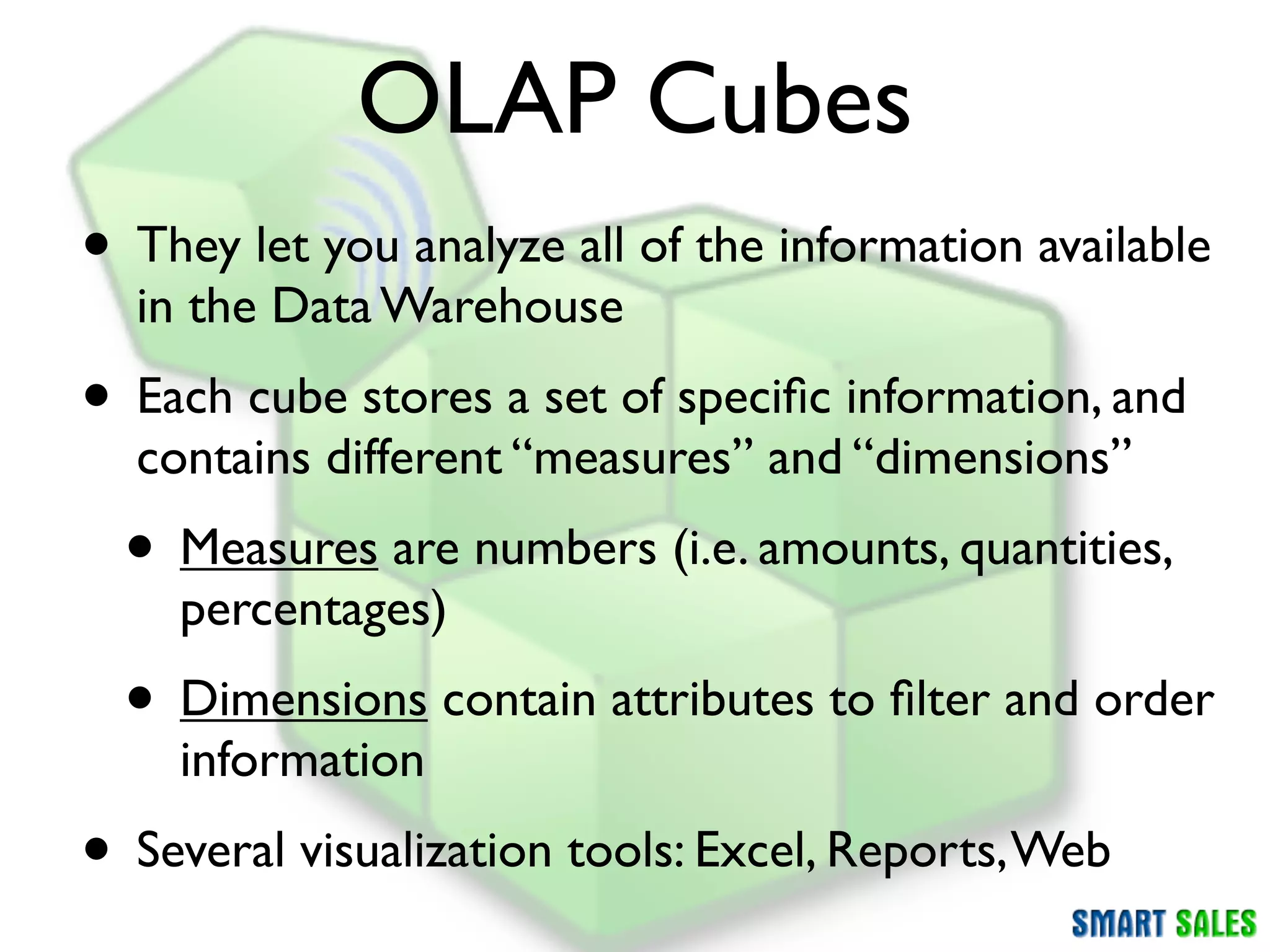 OLAP Cubes
• They let you analyze all of the information available
  in the Data Warehouse
• Each cube stores a set of speciﬁc information, and
  contains different “measures” and “dimensions”
  • Measures are numbers (i.e. amounts, quantities,
    percentages)
  • Dimensions contain attributes to ﬁlter and order
    information
• Several visualization tools: Excel, Reports, Web
 