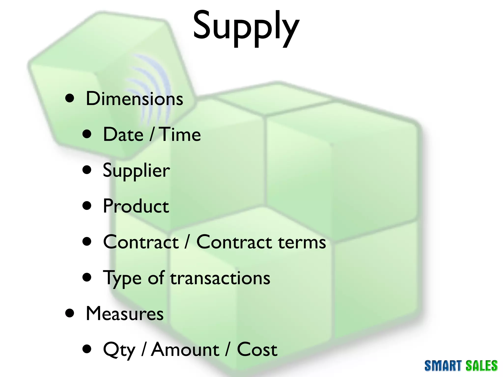Supply
• Dimensions
 • Date / Time
 • Supplier
 • Product
 • Contract / Contract terms
 • Type of transactions
• Measures
 • Qty / Amount / Cost
 