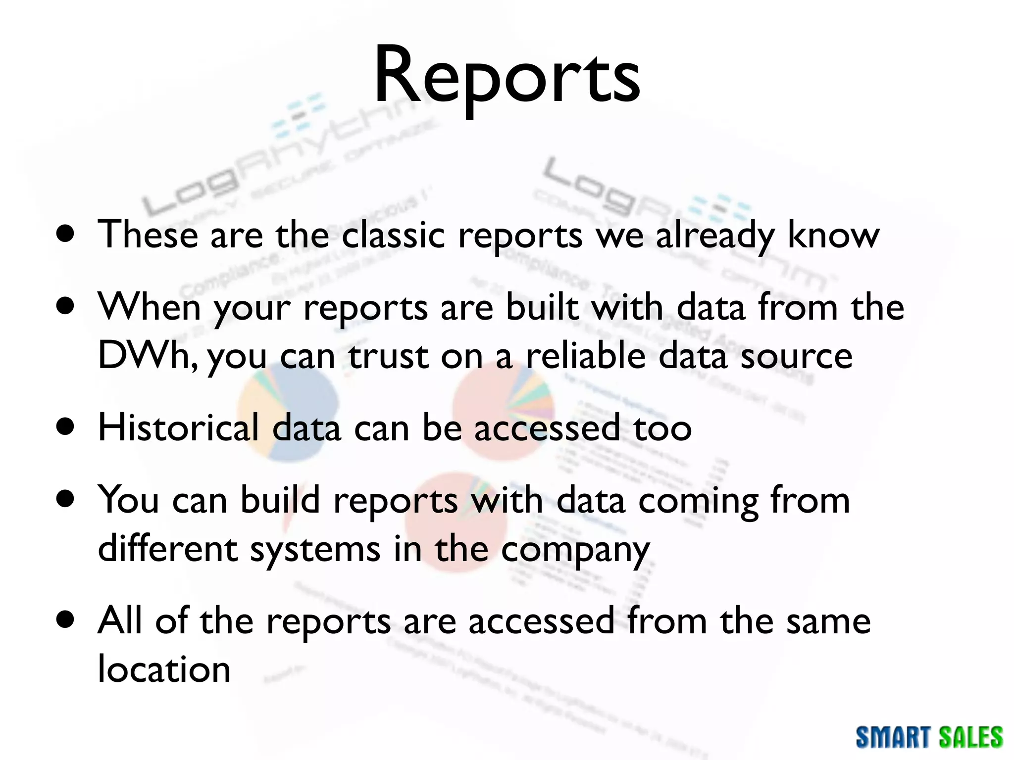 Reports
• These are the classic reports we already know
• When your reports are built with data from the
  DWh, you can trust on a reliable data source
• Historical data can be accessed too
• You can build reports with data coming from
  different systems in the company
• All of the reports are accessed from the same
  location
 
