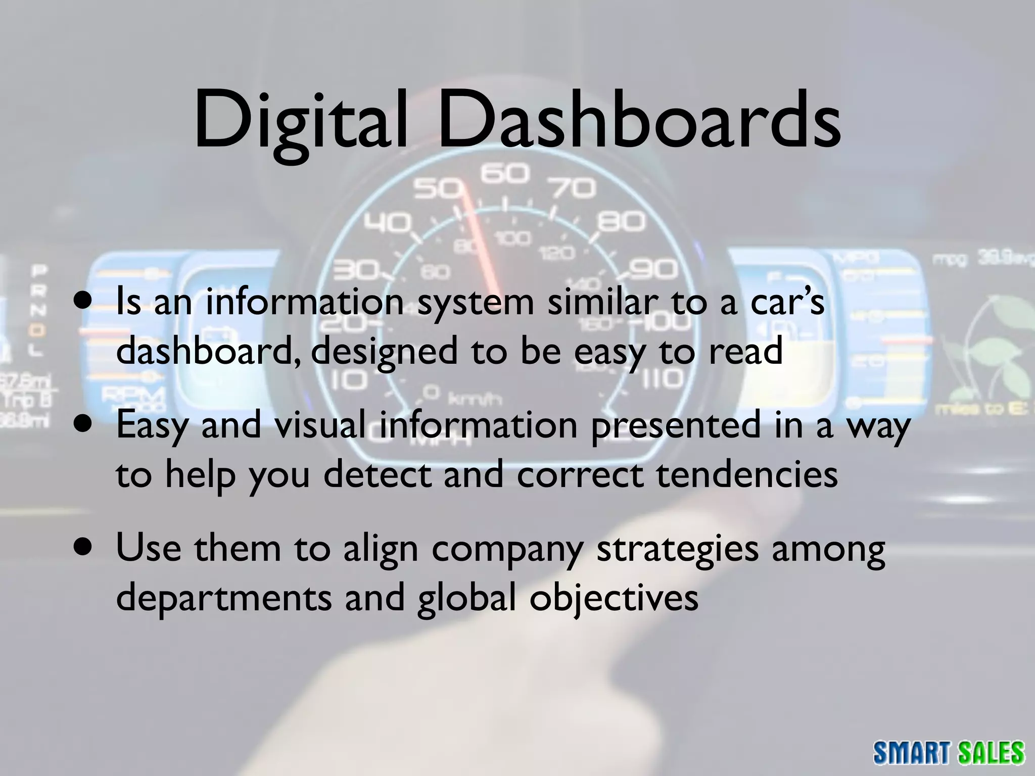 Digital Dashboards

• Is an information system similar to a car’s
  dashboard, designed to be easy to read
• Easy and visual information presented in a way
  to help you detect and correct tendencies
• Use them to align company strategies among
  departments and global objectives
 