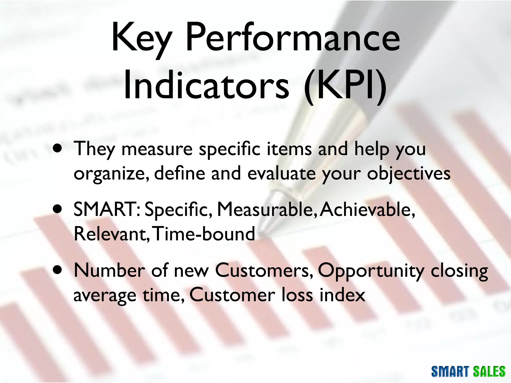 Key Performance
      Indicators (KPI)
• They measure speciﬁc items and help you
  organize, deﬁne and evaluate your objectives
• SMART: Speciﬁc, Measurable, Achievable,
  Relevant, Time-bound
• Number of new Customers, Opportunity closing
  average time, Customer loss index
 