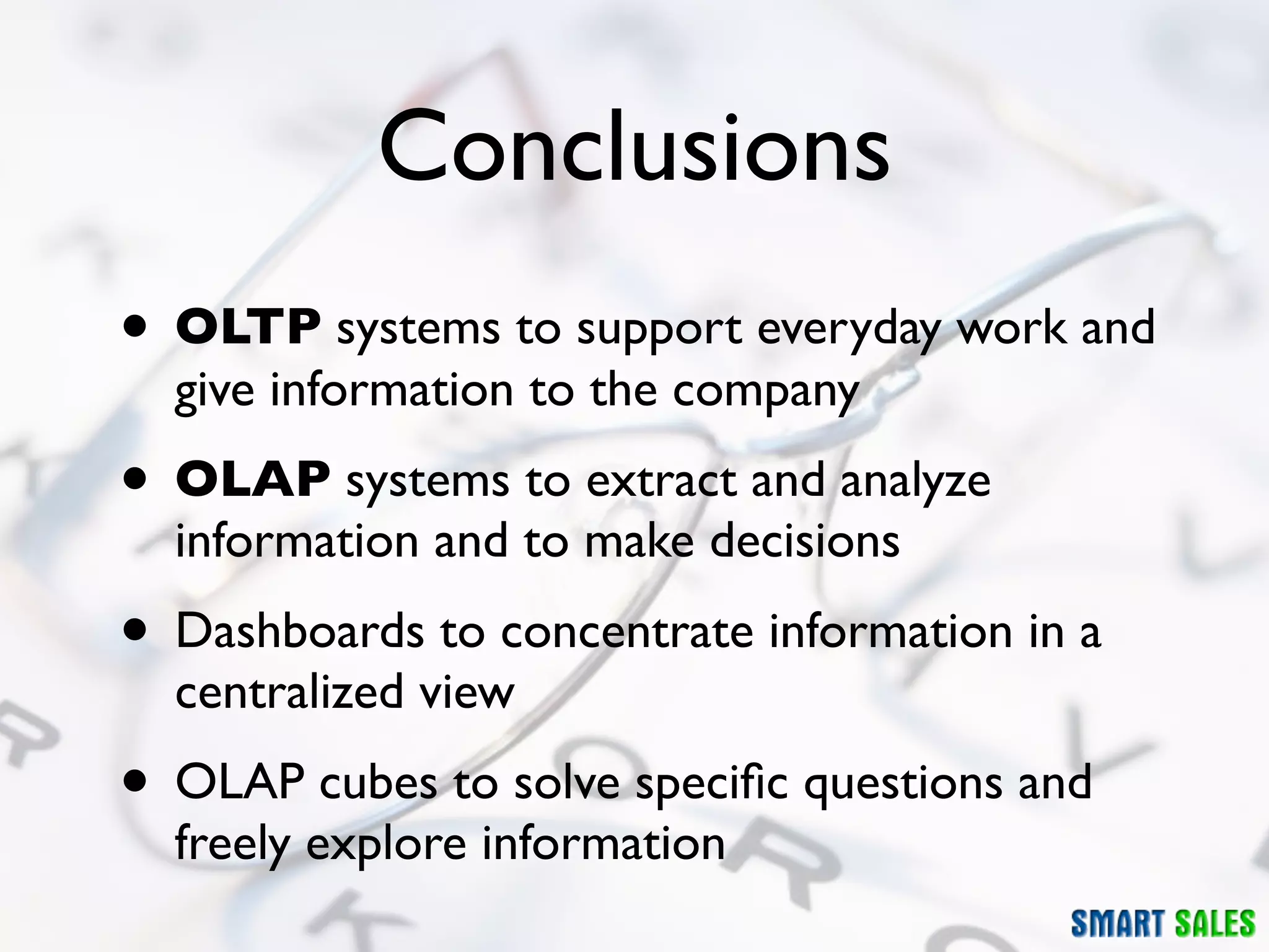 Conclusions
• OLTP systems to support everyday work and
  give information to the company
• OLAP systems to extract and analyze
  information and to make decisions
• Dashboards to concentrate information in a
  centralized view
• OLAP cubes to solve speciﬁc questions and
  freely explore information
 