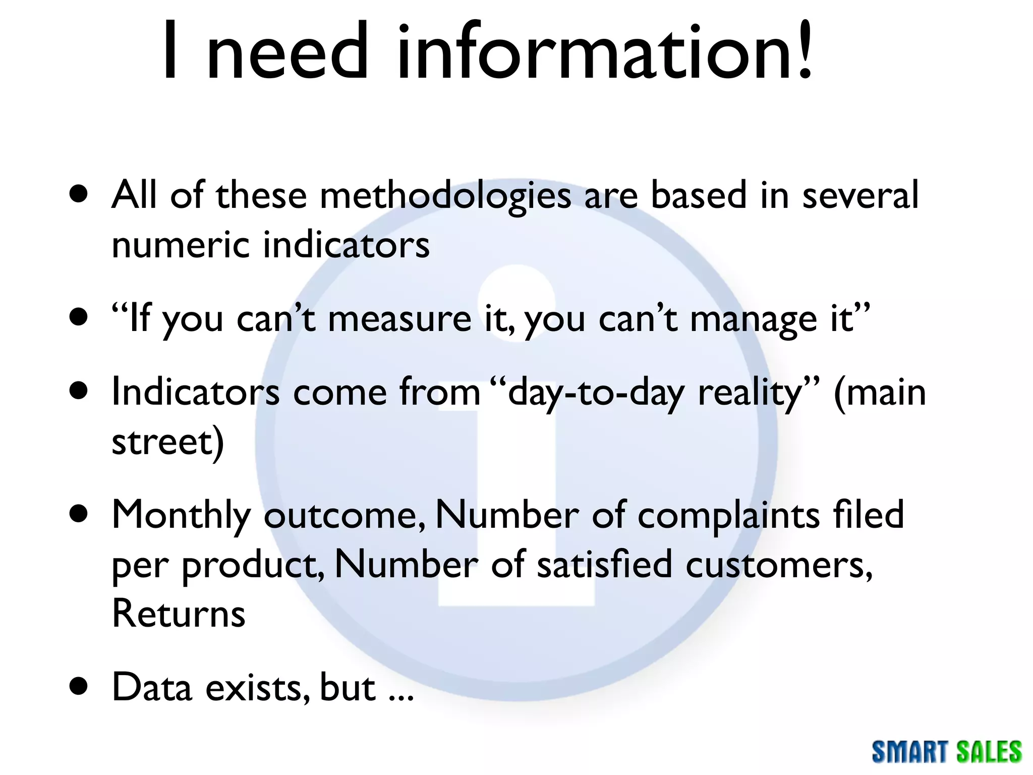 I need information!
• All of these methodologies are based in several
  numeric indicators
• “If you can’t measure it, you can’t manage it”
• Indicators come from “day-to-day reality” (main
  street)
• Monthly outcome, Number of complaints ﬁled
  per product, Number of satisﬁed customers,
  Returns
• Data exists, but ...
 