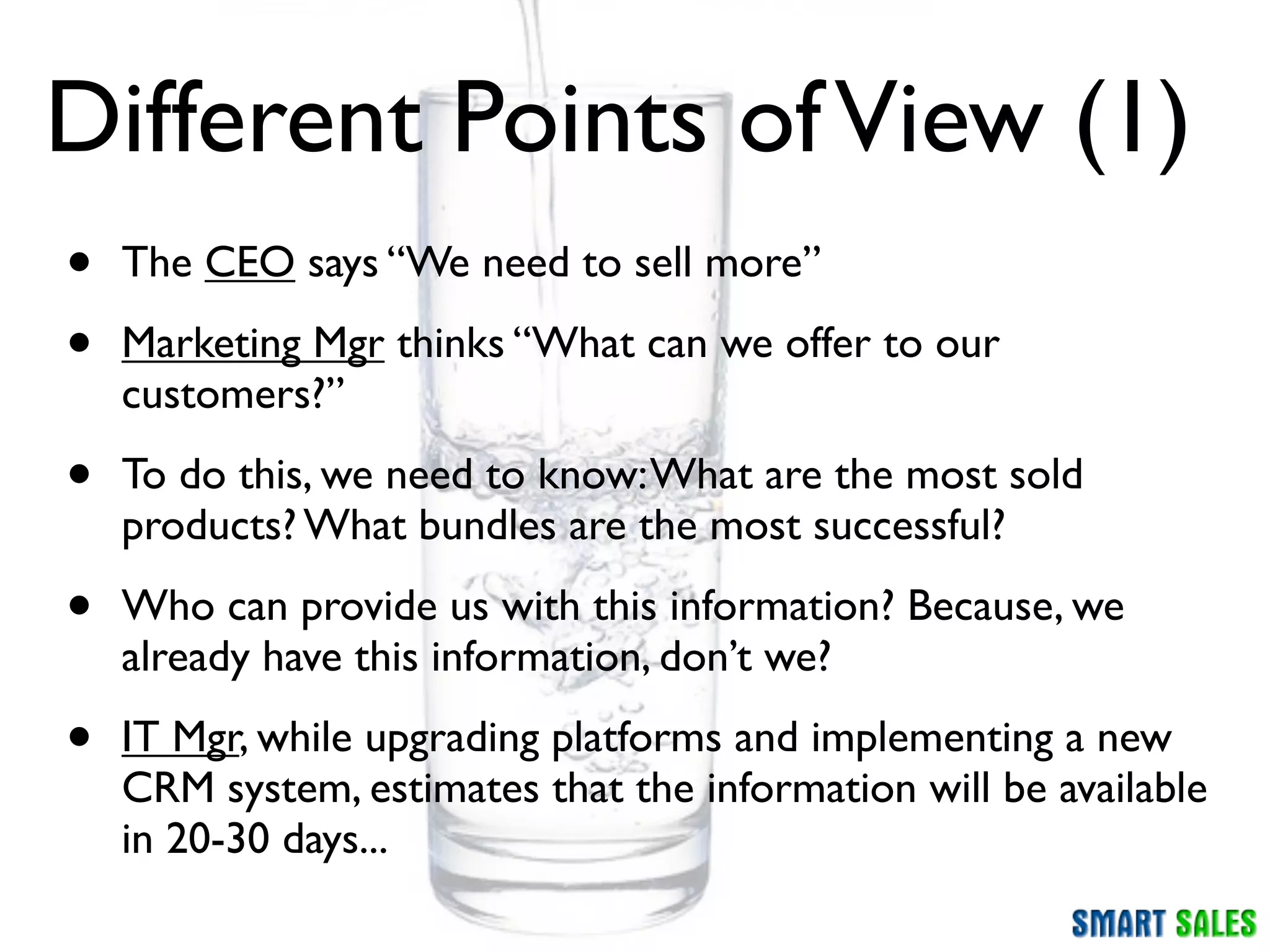 Different Points of View (1)
•   The CEO says “We need to sell more”

•   Marketing Mgr thinks “What can we offer to our
    customers?”

•   To do this, we need to know: What are the most sold
    products? What bundles are the most successful?

•   Who can provide us with this information? Because, we
    already have this information, don’t we?

•   IT Mgr, while upgrading platforms and implementing a new
    CRM system, estimates that the information will be available
    in 20-30 days...
 