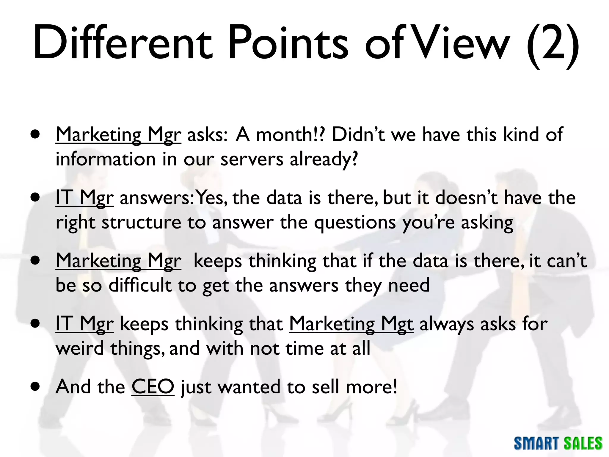 Different Points of View (2)
•   Marketing Mgr asks: A month!? Didn’t we have this kind of
    information in our servers already?

•   IT Mgr answers:Yes, the data is there, but it doesn’t have the
    right structure to answer the questions you’re asking

•   Marketing Mgr keeps thinking that if the data is there, it can’t
    be so difﬁcult to get the answers they need

•   IT Mgr keeps thinking that Marketing Mgt always asks for
    weird things, and with not time at all

•   And the CEO just wanted to sell more!
 