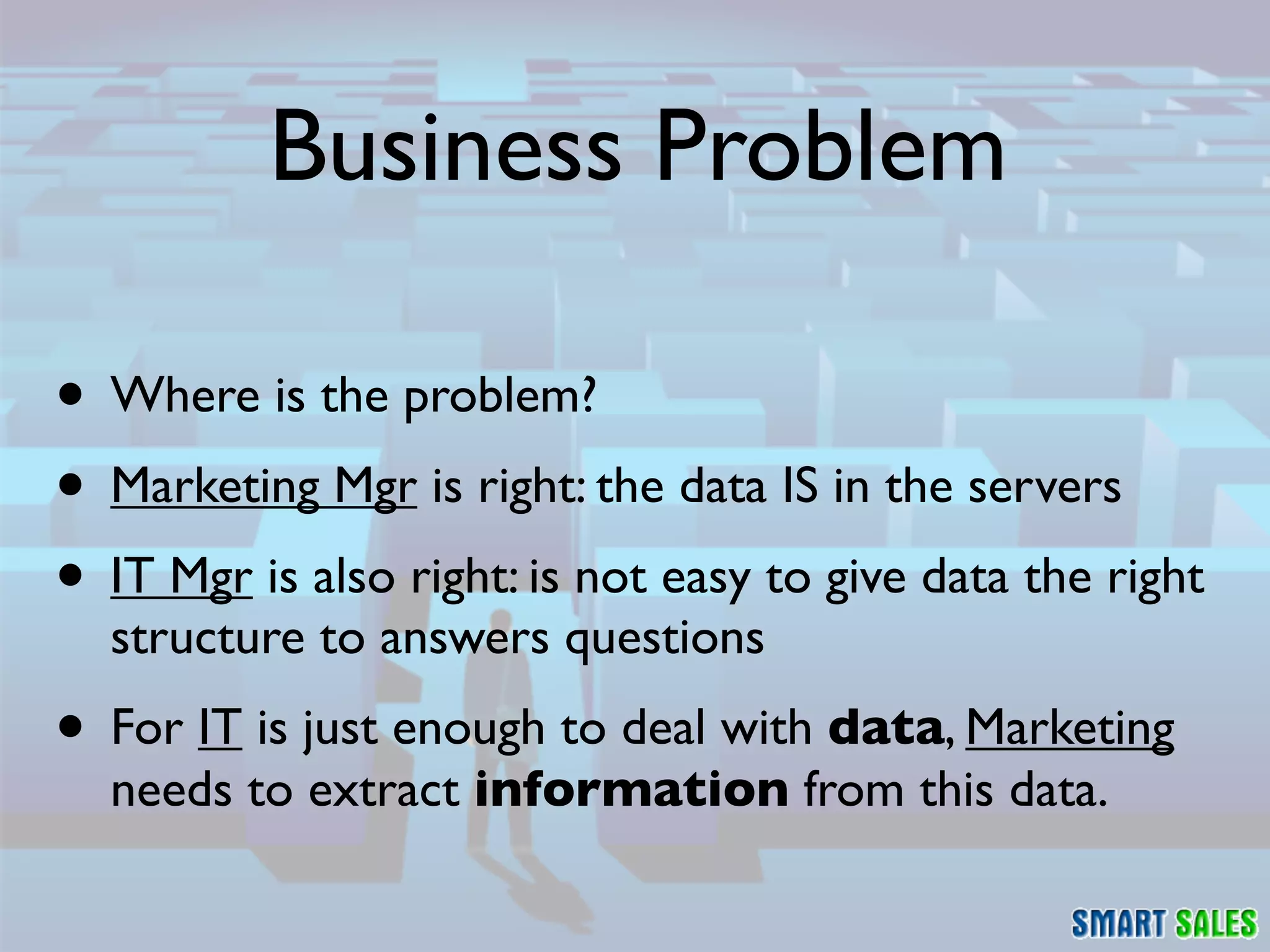 Business Problem

• Where is the problem?
• Marketing Mgr is right: the data IS in the servers
• IT Mgr is also right: is not easy to give data the right
  structure to answers questions
• For IT is just enough to deal with data, Marketing
  needs to extract information from this data.
 