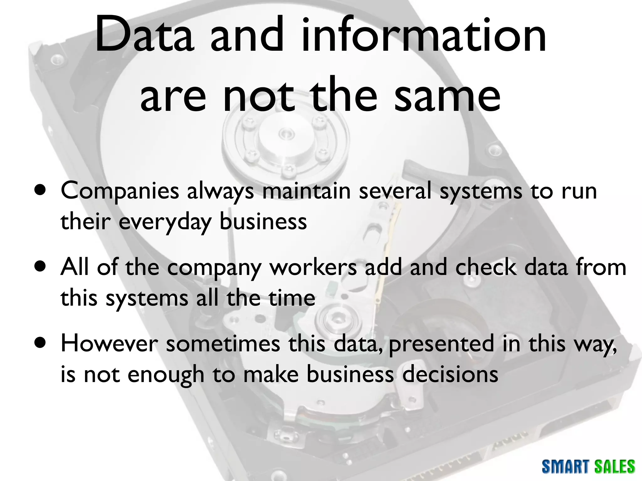 Data and information
      are not the same
• Companies always maintain several systems to run
  their everyday business
• All of the company workers add and check data from
  this systems all the time
• However sometimes this data, presented in this way,
  is not enough to make business decisions
 