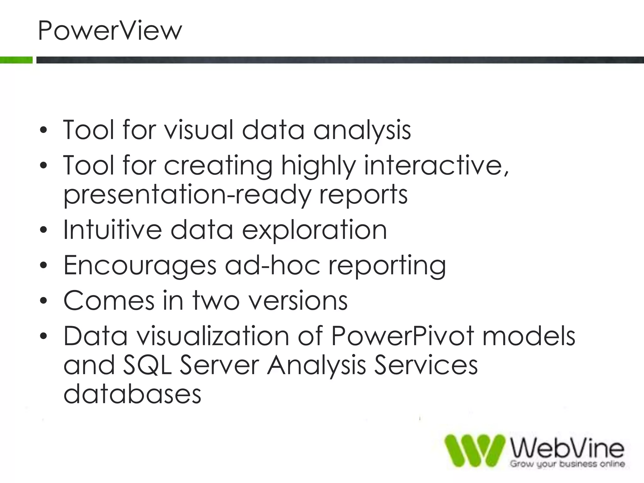 PowerView
• Tool for visual data analysis
• Tool for creating highly interactive,
presentation-ready reports
• Intuitive data exploration
• Encourages ad-hoc reporting
• Comes in two versions
• Data visualization of PowerPivot models
and SQL Server Analysis Services
databases
 