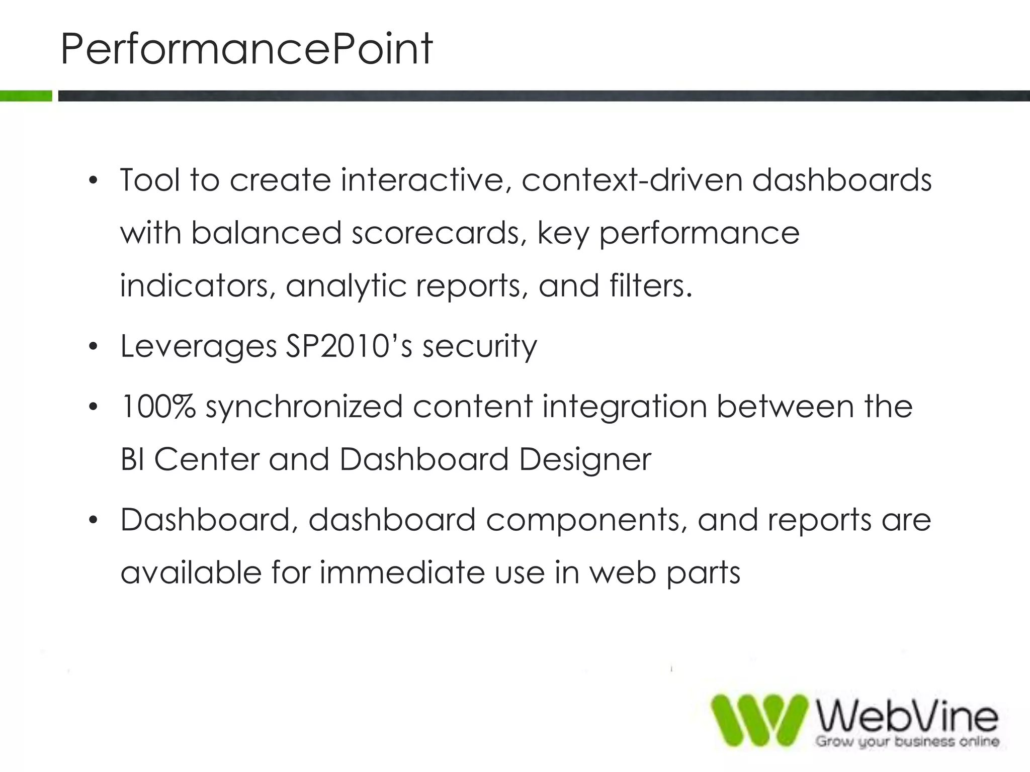 PerformancePoint
• Tool to create interactive, context-driven dashboards
with balanced scorecards, key performance
indicators, analytic reports, and filters.
• Leverages SP2010‟s security
• 100% synchronized content integration between the
BI Center and Dashboard Designer
• Dashboard, dashboard components, and reports are
available for immediate use in web parts
 