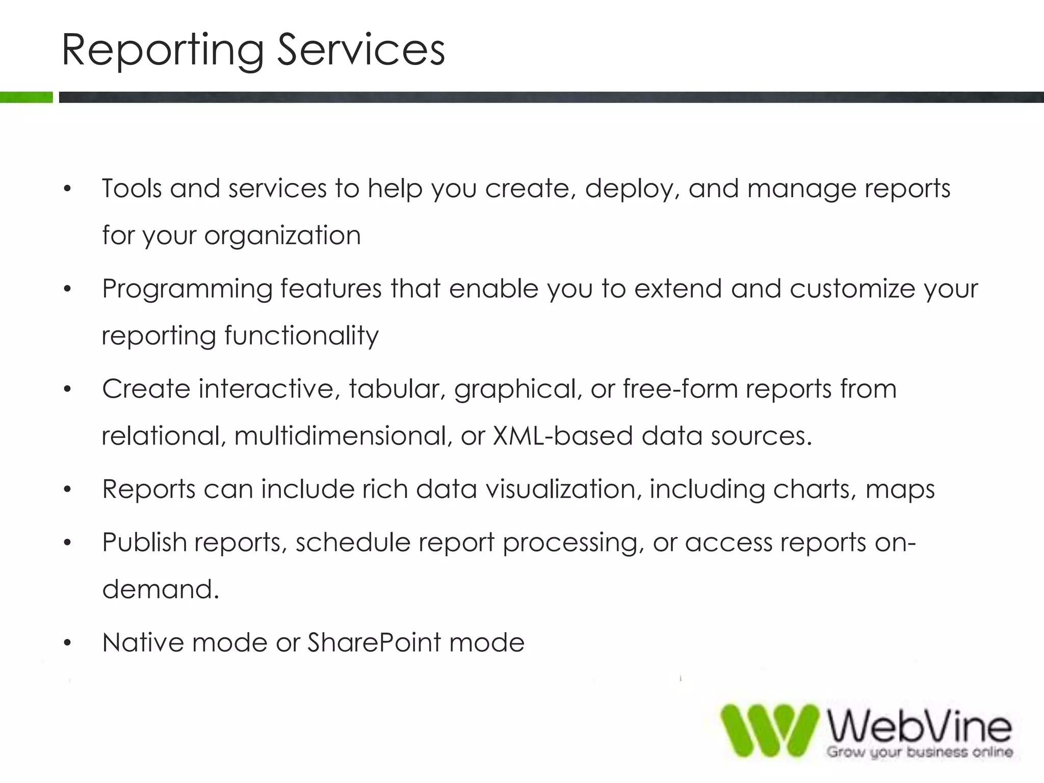 Reporting Services
• Tools and services to help you create, deploy, and manage reports
for your organization
• Programming features that enable you to extend and customize your
reporting functionality
• Create interactive, tabular, graphical, or free-form reports from
relational, multidimensional, or XML-based data sources.
• Reports can include rich data visualization, including charts, maps
• Publish reports, schedule report processing, or access reports on-
demand.
• Native mode or SharePoint mode
 