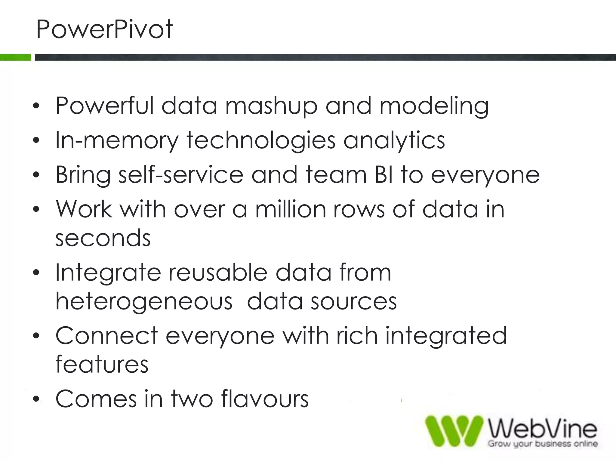 PowerPivot
• Powerful data mashup and modeling
• In-memory technologies analytics
• Bring self-service and team BI to everyone
• Work with over a million rows of data in
seconds
• Integrate reusable data from
heterogeneous data sources
• Connect everyone with rich integrated
features
• Comes in two flavours
 