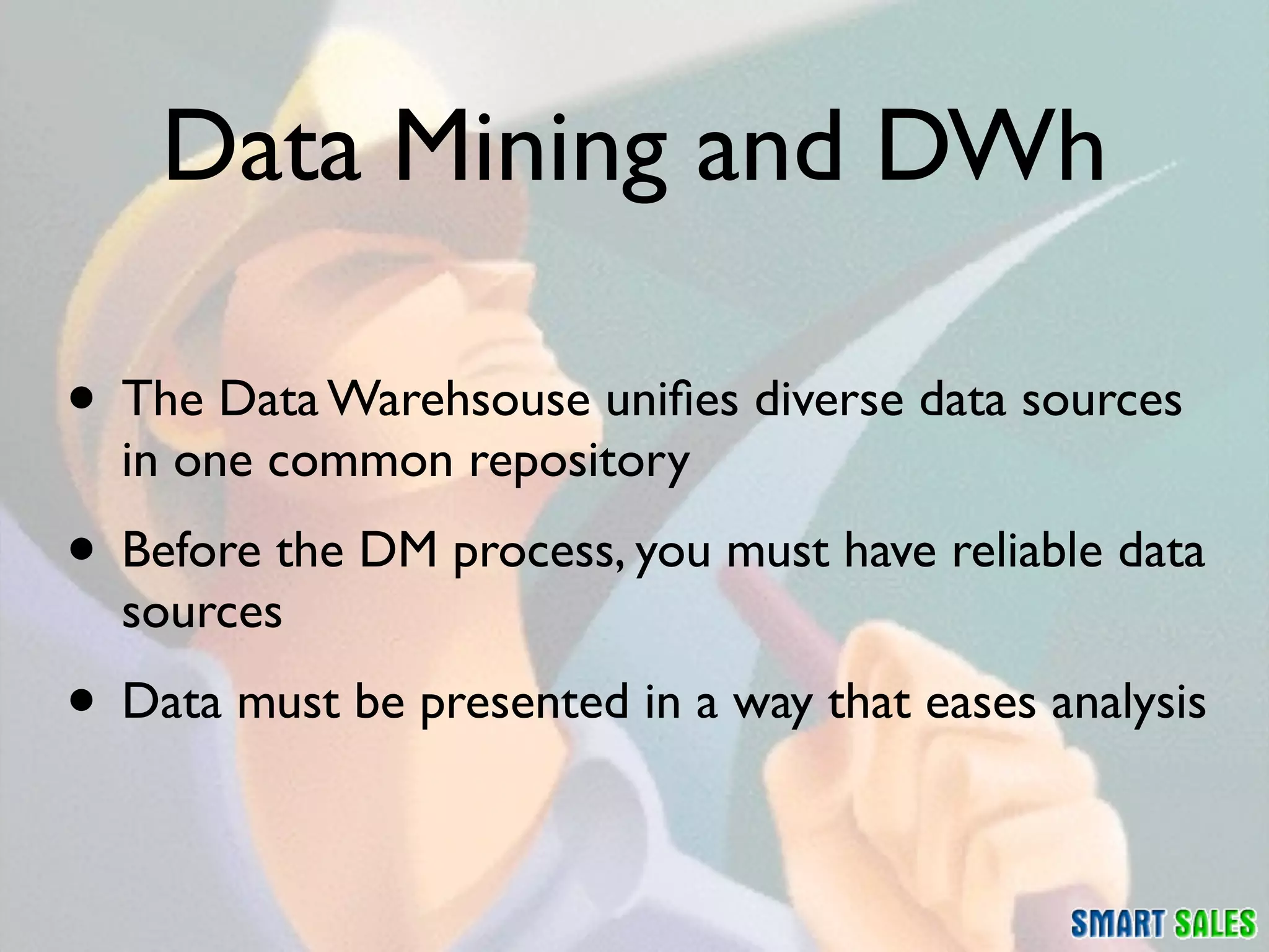Data Mining and DWh

• The Data Warehsouse uniﬁes diverse data sources
  in one common repository
• Before the DM process, you must have reliable data
  sources
• Data must be presented in a way that eases analysis
 