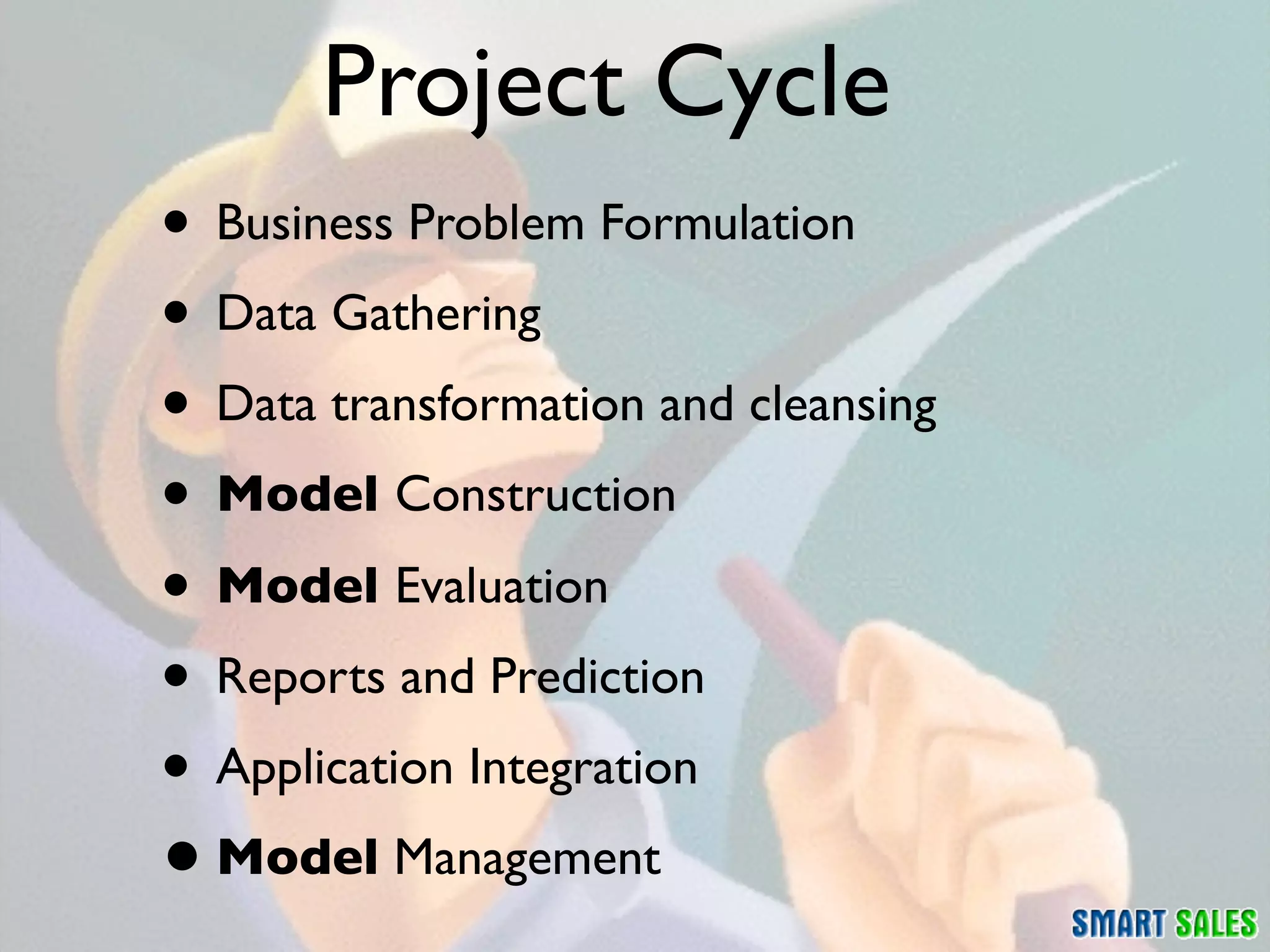 Project Cycle
• Business Problem Formulation
• Data Gathering
• Data transformation and cleansing
• Model Construction
• Model Evaluation
• Reports and Prediction
• Application Integration
• Model Management
 