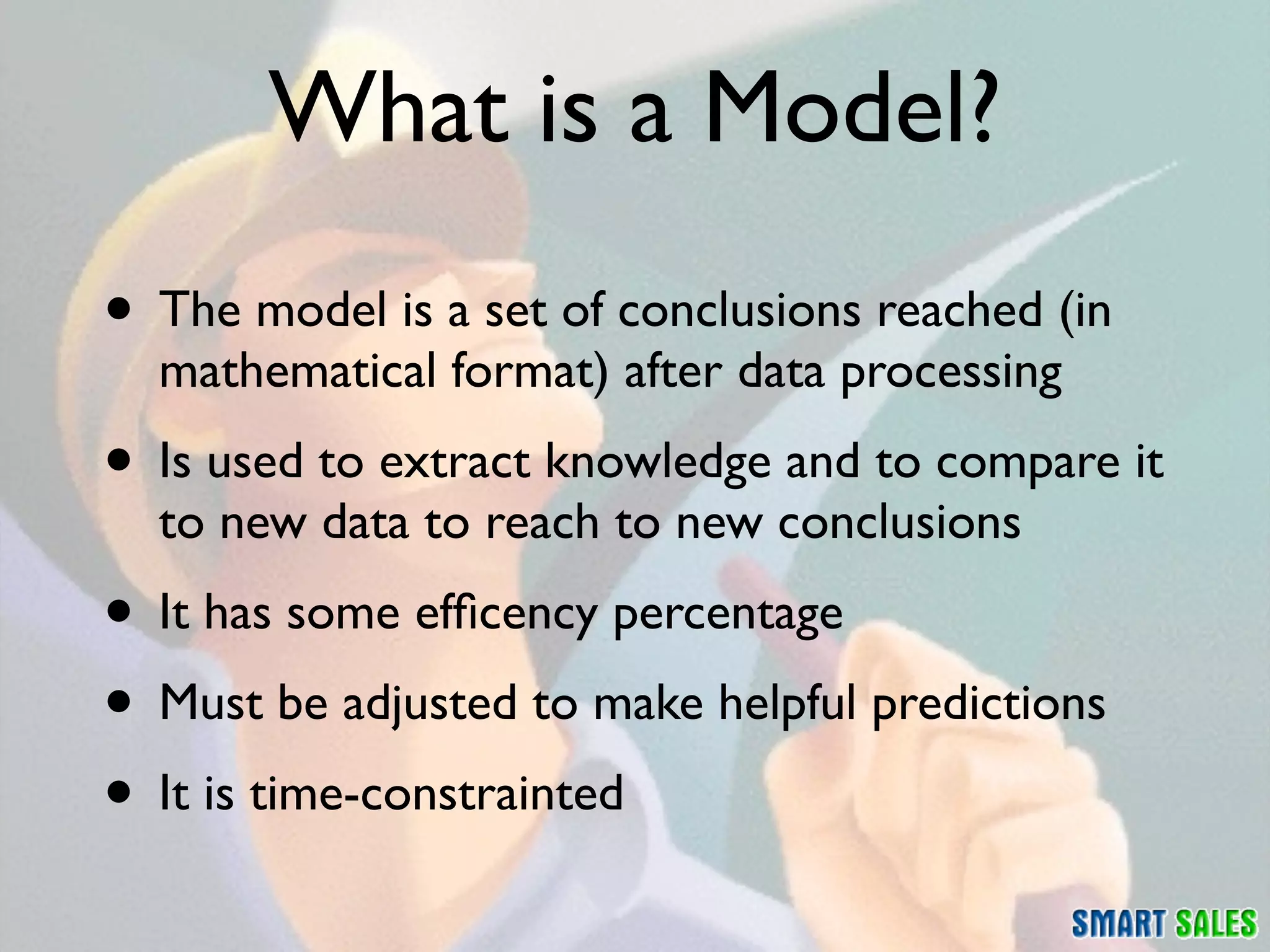What is a Model?
• The model is a set of conclusions reached (in
  mathematical format) after data processing
• Is used to extract knowledge and to compare it
  to new data to reach to new conclusions
• It has some efﬁcency percentage
• Must be adjusted to make helpful predictions
• It is time-constrainted
 