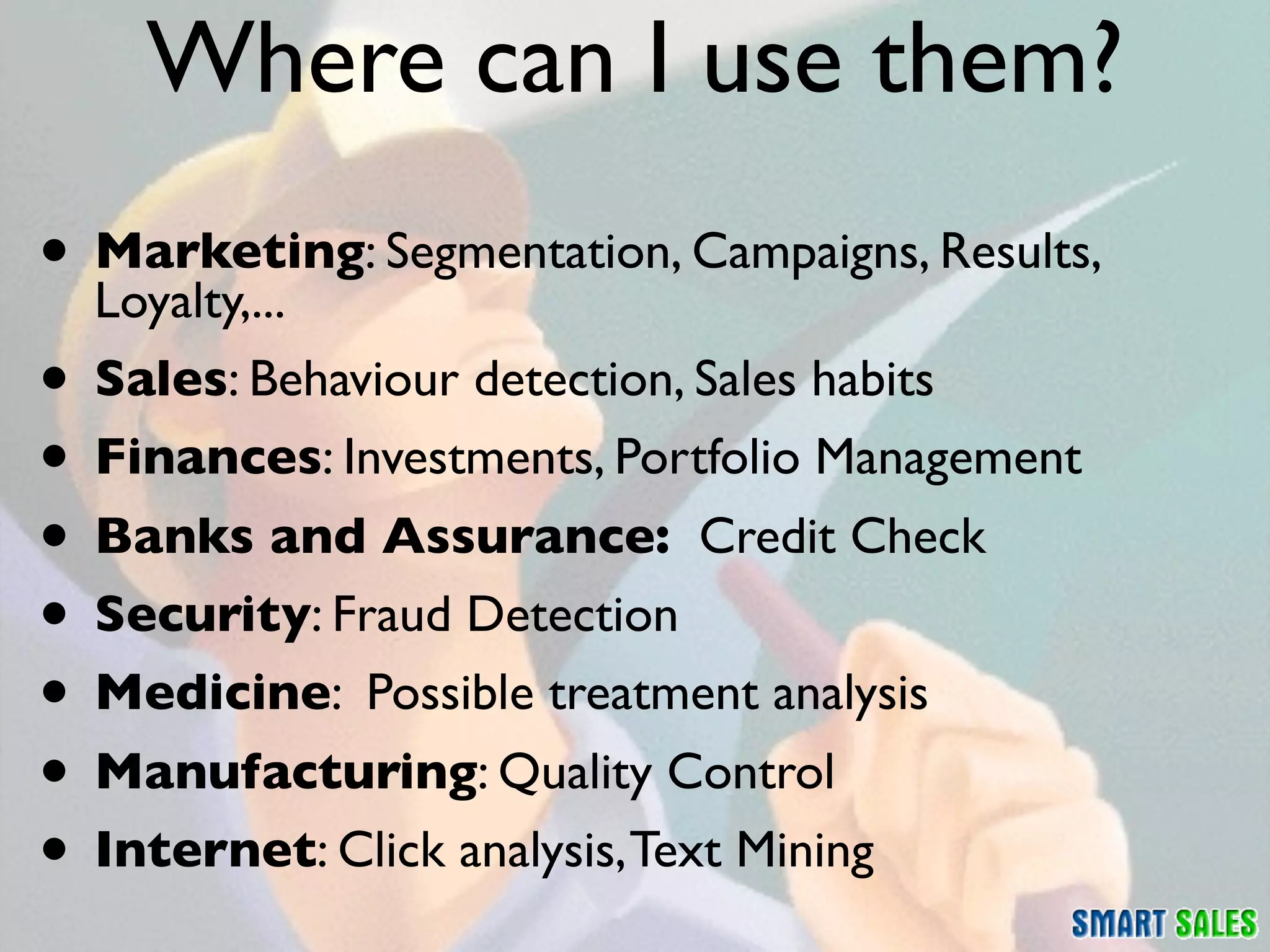 Where can I use them?
• Marketing: Segmentation, Campaigns, Results,
  Loyalty,...
• Sales: Behaviour detection, Sales habits
• Finances: Investments, Portfolio Management
• Banks and Assurance: Credit Check
• Security: Fraud Detection
• Medicine: Possible treatment analysis
• Manufacturing: Quality Control
• Internet: Click analysis, Text Mining
 