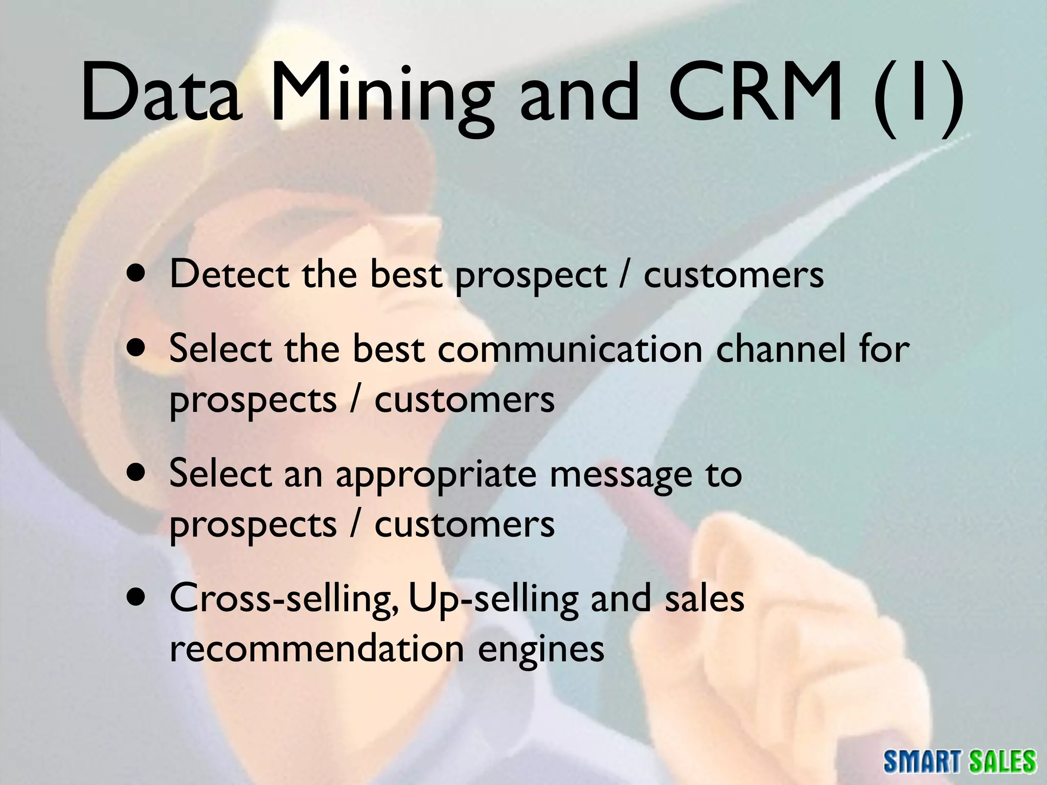 Data Mining and CRM (1)

 • Detect the best prospect / customers
 • Select the best communication channel for
   prospects / customers
 • Select an appropriate message to
   prospects / customers
 • Cross-selling, Up-selling and sales
   recommendation engines
 