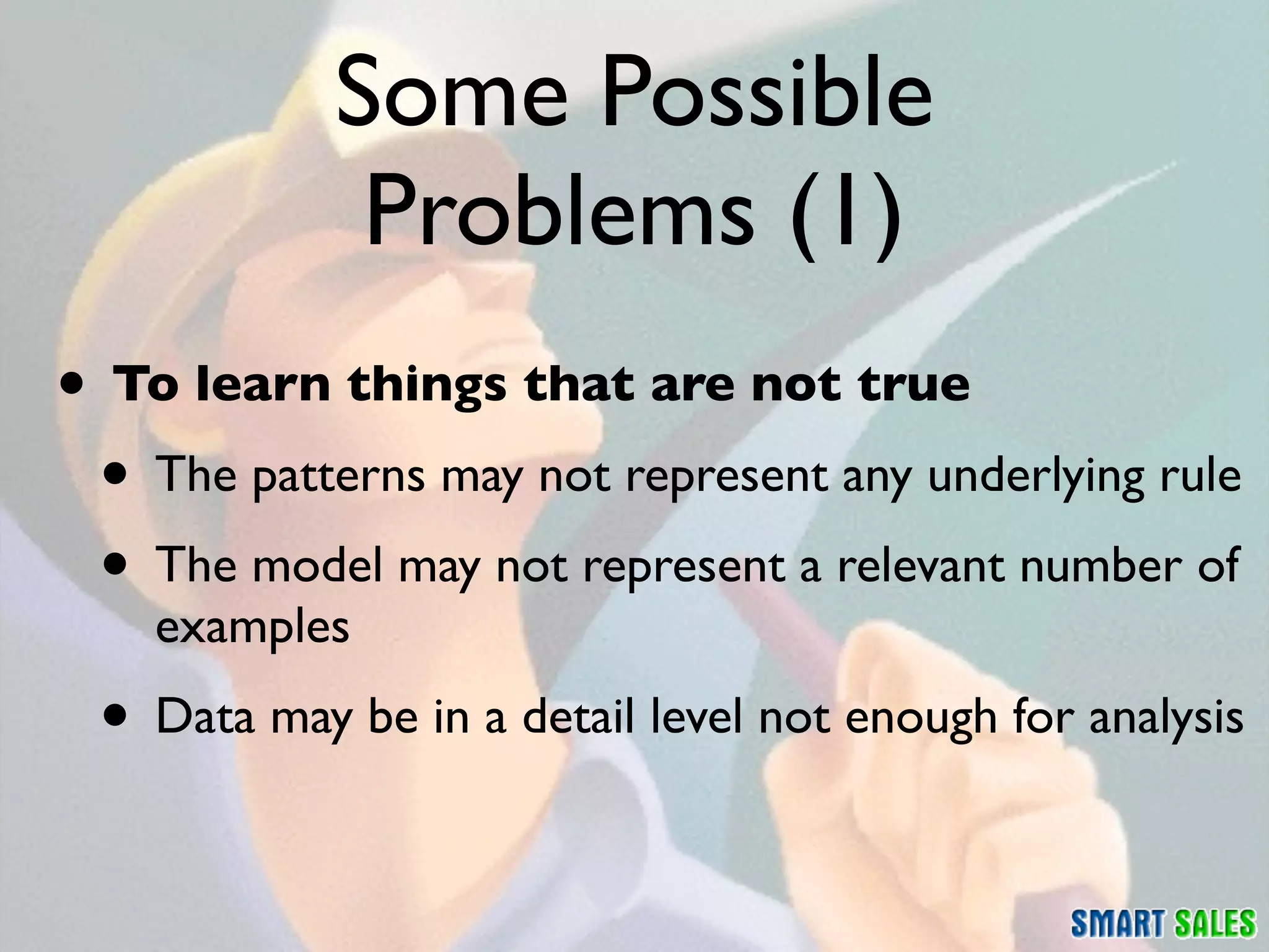 Some Possible
             Problems (1)
• To learn things that are not true
 • The patterns may not represent any underlying rule
 • The model may not represent a relevant number of
    examples
 • Data may be in a detail level not enough for analysis
 