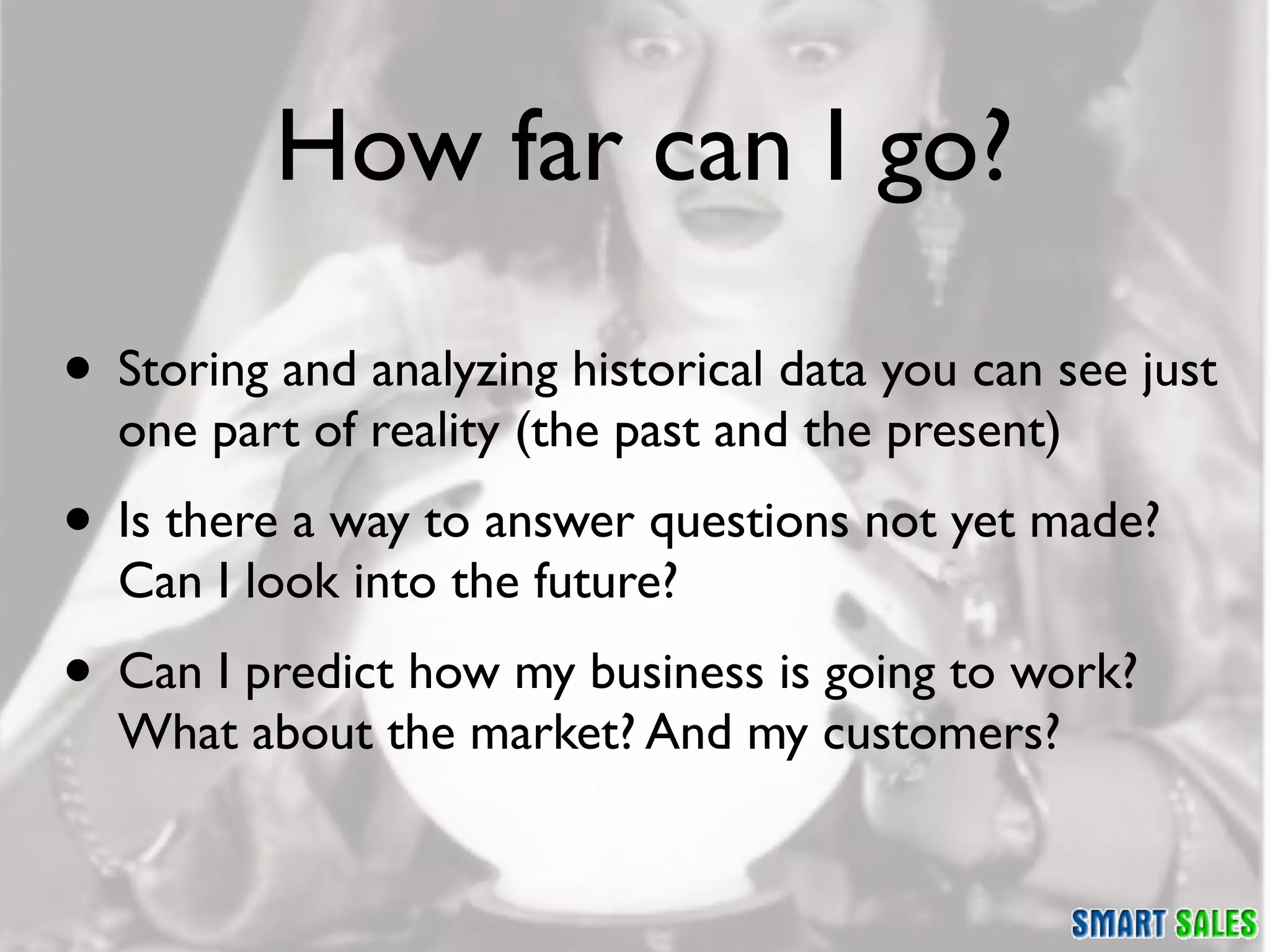 How far can I go?

• Storing and analyzing historical data you can see just
  one part of reality (the past and the present)
• Is there a way to answer questions not yet made?
  Can I look into the future?
• Can I predict how my business is going to work?
  What about the market? And my customers?
 
