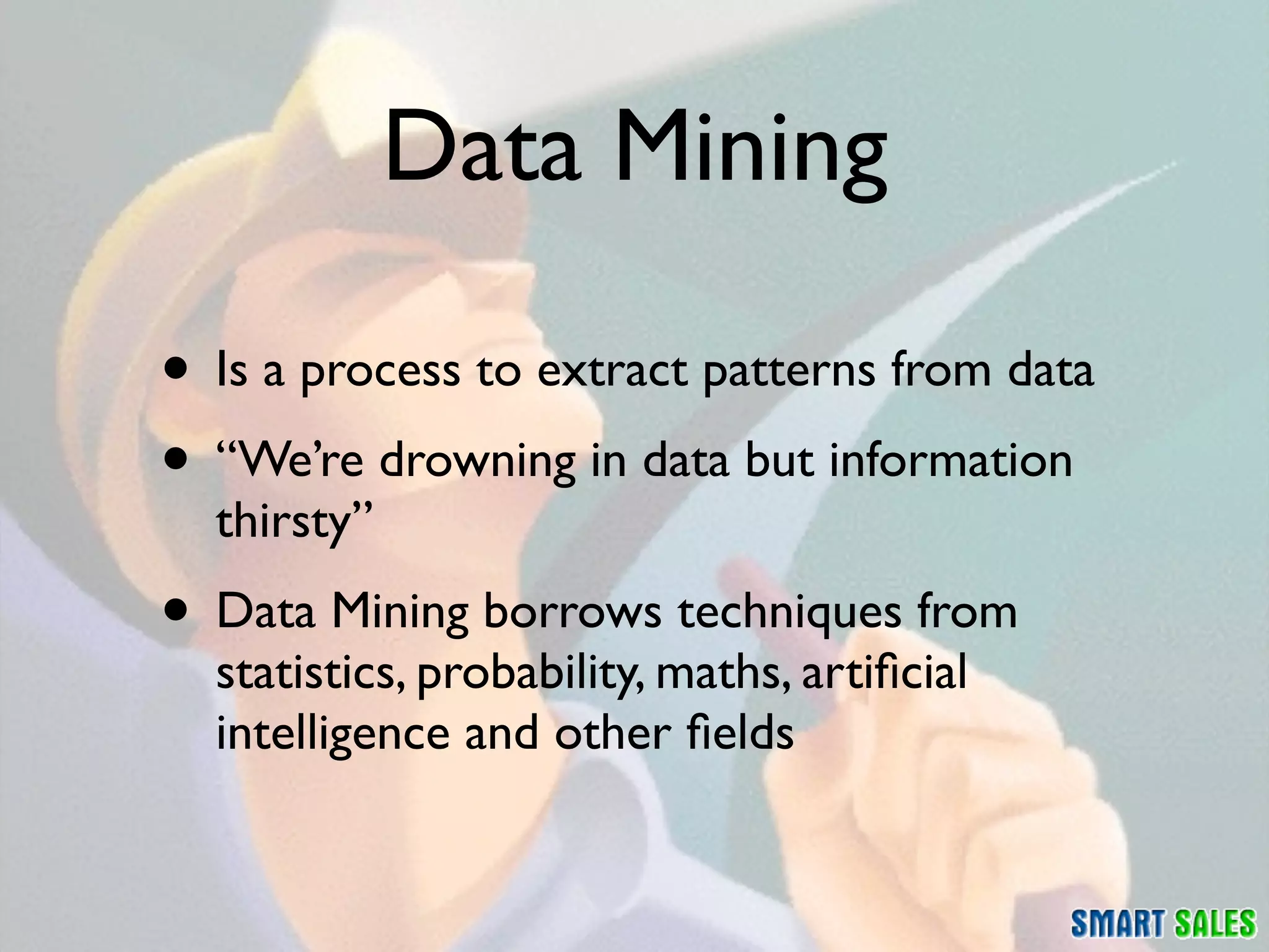 Data Mining

• Is a process to extract patterns from data
• “We’re drowning in data but information
  thirsty”
• Data Mining borrows techniques from
  statistics, probability, maths, artiﬁcial
  intelligence and other ﬁelds
 