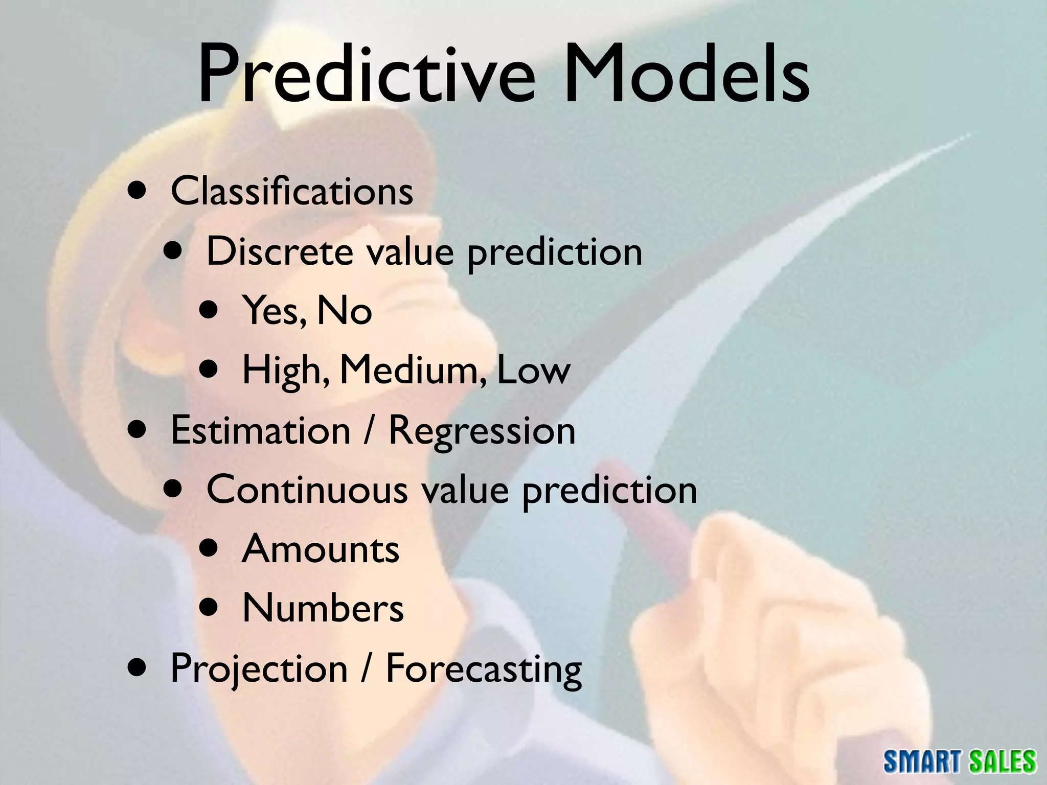 Predictive Models
• Classiﬁcations
 • Discrete value prediction
   • Yes, No
   • High, Medium, Low
• Estimation / Regression
 • Continuous value prediction
   • Amounts
   • Numbers
• Projection / Forecasting
 