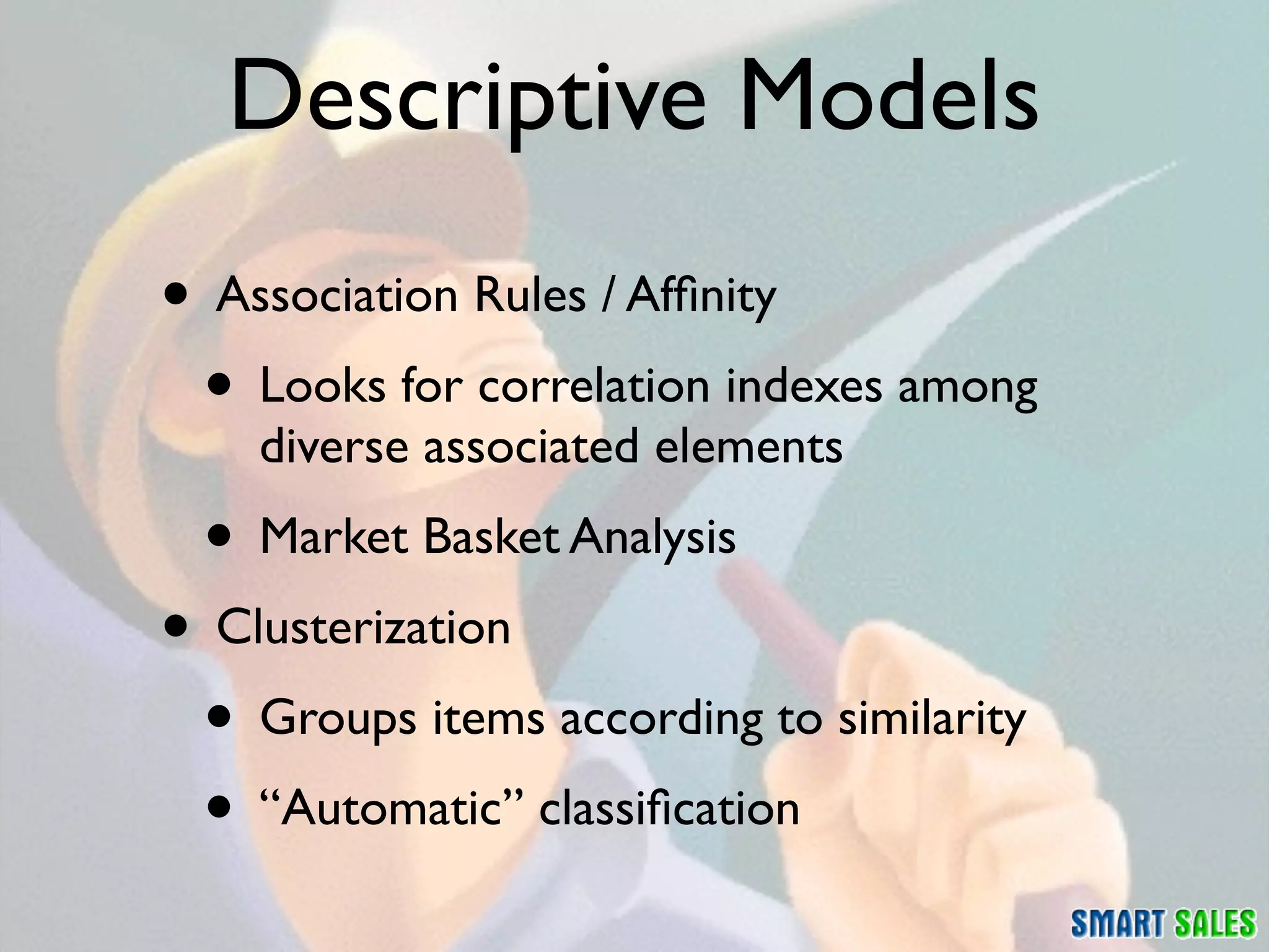 Descriptive Models
• Association Rules / Afﬁnity
 • Looks for correlation indexes among
    diverse associated elements
 • Market Basket Analysis
• Clusterization
 • Groups items according to similarity
 • “Automatic” classiﬁcation
 
