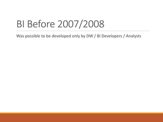 BI Before 2007/2008 
Was possible to be developed only by DW / BI Developers / Analysts 
 