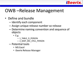 OWB –Release Management
• Define and bundle
  – Identify each component
  – Assign unique release number so release
  – Determine naming convention and sequence of
    objects
     • E.g
         – 1_TABLE_D_PERSON
         – 2_MAP_SRC_STG1_PERSON
  – Potential tools
     • MS Excel
     • iSeerix Release Manager
 
