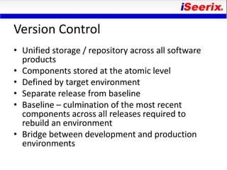 Version Control
• Unified storage / repository across all software
  products
• Components stored at the atomic level
• Defined by target environment
• Separate release from baseline
• Baseline – culmination of the most recent
  components across all releases required to
  rebuild an environment
• Bridge between development and production
  environments
 
