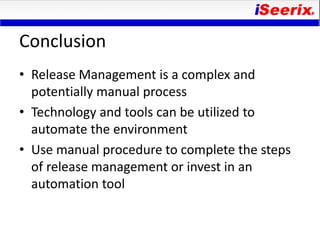 Conclusion
• Release Management is a complex and
  potentially manual process
• Technology and tools can be utilized to
  automate the environment
• Use manual procedure to complete the steps
  of release management or invest in an
  automation tool
 