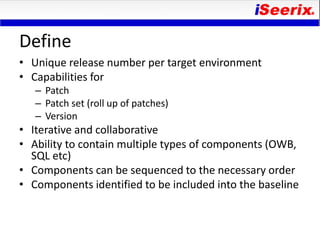 Define
• Unique release number per target environment
• Capabilities for
   – Patch
   – Patch set (roll up of patches)
   – Version
• Iterative and collaborative
• Ability to contain multiple types of components (OWB,
  SQL etc)
• Components can be sequenced to the necessary order
• Components identified to be included into the baseline
 