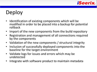 Deploy
• Identification of existing components which will be
  modified in order to be placed into a backup for potential
  rollback
• Import of the new components from the build repository
• Registration and management of all connections required
  by the components
• Validation of the new components / structural integrity
• Inclusion of successfully deployed components into the
  baseline for the target environment
• Validate logs for issues and errors which may be
  undetected
• Integrate with software product to maintain metadata
 