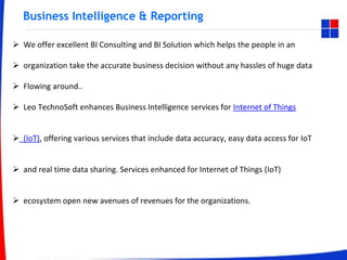 Business Intelligence & Reporting
 We offer excellent BI Consulting and BI Solution which helps the people in an
 organization take the accurate business decision without any hassles of huge data
 Flowing around..
 Leo TechnoSoft enhances Business Intelligence services for Internet of Things
 (IoT), offering various services that include data accuracy, easy data access for IoT
 and real time data sharing. Services enhanced for Internet of Things (IoT)
 ecosystem open new avenues of revenues for the organizations.
 