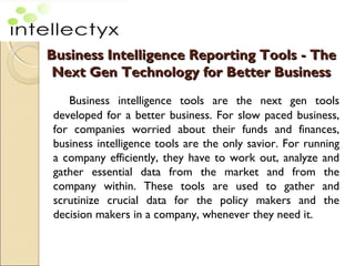 Business Intelligence Reporting ToolsBusiness Intelligence Reporting Tools - The- The
Next Gen Technology for Better BusinessNext Gen Technology for Better Business
Business intelligence tools are the next gen tools
developed for a better business. For slow paced business,
for companies worried about their funds and finances,
business intelligence tools are the only savior. For running
a company efficiently, they have to work out, analyze and
gather essential data from the market and from the
company within. These tools are used to gather and
scrutinize crucial data for the policy makers and the
decision makers in a company, whenever they need it.
 