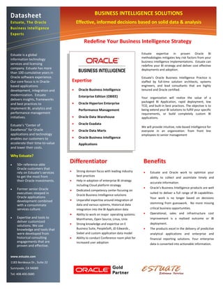 Datasheet                                             BUSINESS INTELLIGENCE SOLUTIONS
Estuate, The Oracle                      Effective, informed decisions based on solid data & analysis
Business Intelligence
Experts
                                              Redefine Your Business Intelligence Strategy

Estuate is a global                                                                     Estuate expertise in proven Oracle BI
                                                                                        methodologies mitigates key risk factors from your
information technology
                                                                                        business intelligence implementations. Estuate can
services and licensing                                                                  redefine your BI strategy and deliver cost effective
company. Estuate has more                                                               deployments and adoption.
than 100 cumulative years in
Oracle software experience.                                                             Estuate’s Oracle Business Intelligence Practice is
Our core focus is in Oracle-         Expertise                                          staffed by full-time solution architects, systems
based applications                                                                      engineers, and lead consultants that are highly
development, integration and             Oracle Business Intelligence                  tenured and Oracle certified.
modernization. Estuate                    Enterprise Edition (OBIEE)                    Your organization will realize the value of a
delivers insights, frameworks
                                                                                        packaged BI Application, rapid deployment, low
and best practices to                    Oracle Hyperion Enterprise
                                                                                        TCO, and built-in best practices. The objective is to
implement BI, analytics and               Performance Management                        being extend your BI solutions to fulfill your specific
performance management                                                                  requirements, or build completely custom BI
initiatives.                             Oracle Data Warehouse                         applications.

Estuate’s “Center of                     Oracle Exadata
                                                                                        We will provide intuitive, role-based intelligence for
Excellence” for Oracle                   Oracle Data Marts                             everyone in an organization: from front line
applications and technology                                                             employees to senior management
enables our customers to                 Oracle Business Intelligence
accelerate their time-to-value            Applications
and lower their costs.

Why Estuate?

   50+ reference-able
                                 Differentiator                                          Benefits
    Oracle customers that
    rely on Estuate’s services          Strong domain focus with leading industry           Estuate and Oracle work to optimize your
    to get the most from                 best practices
                                                                                              ability to collect and assimilate timely and
    their Oracle investments.           Help in adoption of enterprise BI strategy
                                                                                              accurate information.
                                         including Cloud platform strategy
   Former senior Oracle                                                                     Oracle’s Business Intelligence products are well
                                        Dedicated competency center focusing on
    executives steeped in                                                                     suited to deliver a full range of BI capabilities.
                                         Oracle Business Intelligence solutions
    Oracle applications                                                                       Your work is no longer based on decisions
    development combined                Unparallel expertise around integration of
                                         data and various systems, Historical data            stemming from guesswork. No more missing
    with a consummate
    services culture.                    integration into the BI Application data             critical business opportunities.
                                        Ability to work on major operating systems:         Operational, sales and infrastructure cost
   Expertise and tools to                                                                    improvement is a realized outcome or BI
                                         Mainframes, Open Source, Linux, Unix
    deliver customized
                                        Strong knowledge and expertise on E                  deployment.
    solutions. We use
    knowledge and tools that             Business Suite, PeopleSoft, JD Edwards ,            The products excel in the delivery of predictive
    were developed from                  Siebel and custom application data model             analytical applications and enterprise and
    historical consulting               Ability to conduct Conference room pilot for         financial reporting solutions. Your enterprise
    engagements that are                 increased user adoption                              data is converted into actionable information.
    proven and effective.

www.estuate.com
1183 Bordeaux Dr., Suite 22
                                                                                         O
Sunnyvale, CA 94089                                                                      Oracle’s BI platform is based on a reliable and
Tel: 408.400.0680                                                                        proven Web service-oriented architecture that
                                                                                         easily   integrates     with    existing   information
                                                                                         technology (IT) infrastructure.
 