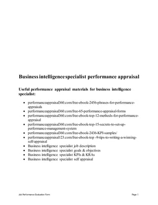 Job Performance Evaluation Form Page 1
Business intelligencespecialist performance appraisal
Useful performance appraisal materials for business intelligence
specialist:
 performanceappraisal360.com/free-ebook-2456-phrases-for-performance-
appraisals
 performanceappraisal360.com/free-65-performance-appraisal-forms
 performanceappraisal360.com/free-ebook-top-12-methods-for-performance-
appraisal
 performanceappraisal360.com/free-ebook-top-15-secrets-to-set-up-
performance-management-system
 performanceappraisal360.com/free-ebook-2436-KPI-samples/
 performanceappraisal123.com/free-ebook-top -9-tips-to-writing-a-winning-
self-appraisal
 Business intelligence specialist job description
 Business intelligence specialist goals & objectives
 Business intelligence specialist KPIs & KRAs
 Business intelligence specialist self appraisal
 