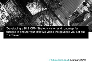 “Developing a BI & CPM Strategy, vision and roadmap for success to ensure your initiative yields the payback you set out to achieve.”  Phillipjenkins.co.uk | January 2010 