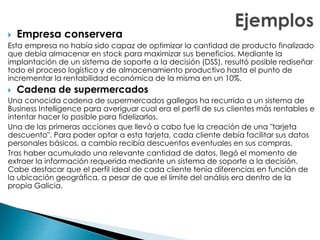  Empresa conservera
Esta empresa no había sido capaz de optimizar la cantidad de producto finalizado
que debía almacenar en stock para maximizar sus beneficios. Mediante la
implantación de un sistema de soporte a la decisión (DSS), resultó posible rediseñar
todo el proceso logístico y de almacenamiento productivo hasta el punto de
incrementar la rentabilidad económica de la misma en un 10%.
 Cadena de supermercados
Una conocida cadena de supermercados gallegos ha recurrido a un sistema de
Business Intelligence para averiguar cual era el perfil de sus clientes más rentables e
intentar hacer lo posible para fidelizarlos.
Una de las primeras acciones que llevó a cabo fue la creación de una "tarjeta
descuento". Para poder optar a esta tarjeta, cada cliente debía facilitar sus datos
personales básicos, a cambio recibía descuentos eventuales en sus compras.
Tras haber acumulado una relevante cantidad de datos, llegó el momento de
extraer la información requerida mediante un sistema de soporte a la decisión.
Cabe destacar que el perfil ideal de cada cliente tenía diferencias en función de
la ubicación geográfica, a pesar de que el límite del análisis era dentro de la
propia Galicia.
 