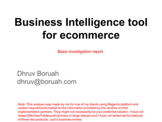 Business Intelligence tool
for ecommerce
Basic investigation report

Dhruv Boruah
dhruv@boruah.com

Note: This analysis was made by me for one of my clients using Magento platform and
custom requirements based on the information provided by the vendors or their
implementation partners. They might not necessarily be your preferred solution. I have not
tested QlikView/Tableau/eCommera in large dataset and I have not tested all the features
of these two products. Just a business review.

 