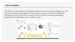 This BI tool is an intuitive Excel-based software that can be used by employees with
even the most basic knowledge of Excel. What you get is a self-service Business
Intelligence system that offers several BI features such as creating, automating,
analysing and visualisation your company’s data.
Clear Analytics
 