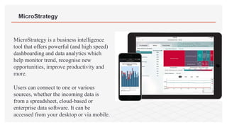 MicroStrategy
MicroStrategy is a business intelligence
tool that offers powerful (and high speed)
dashboarding and data analytics which
help monitor trend, recognise new
opportunities, improve productivity and
more.
Users can connect to one or various
sources, whether the incoming data is
from a spreadsheet, cloud-based or
enterprise data software. It can be
accessed from your desktop or via mobile.
 